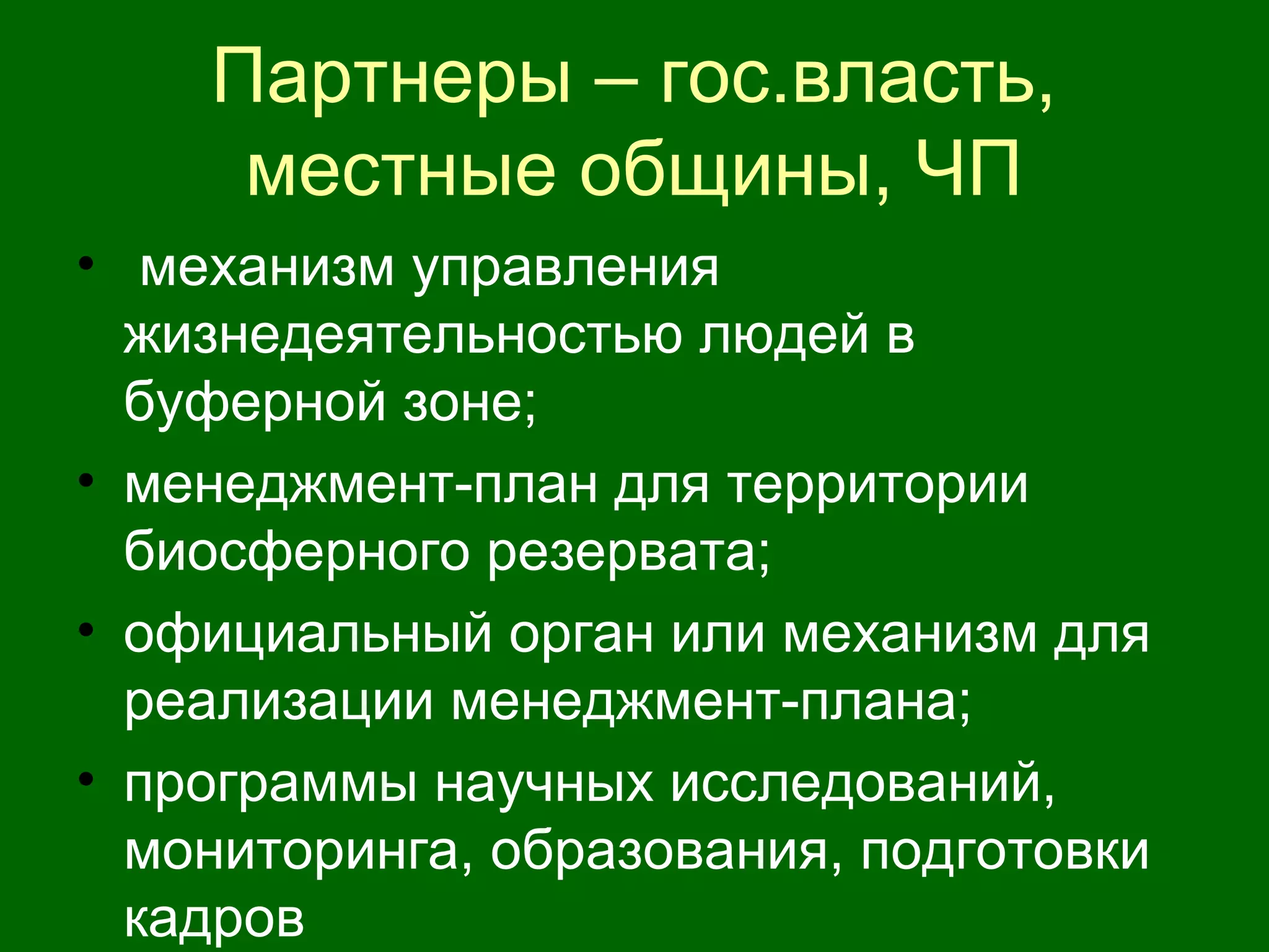 Партнеры – гос.власть,
местные общины, ЧП
• механизм управления
жизнедеятельностью людей в
буферной зоне;
• менеджмент-план для территории
биосферного резервата;
• официальный орган или механизм для
реализации менеджмент-плана;
• программы научных исследований,
мониторинга, образования, подготовки
кадров
 