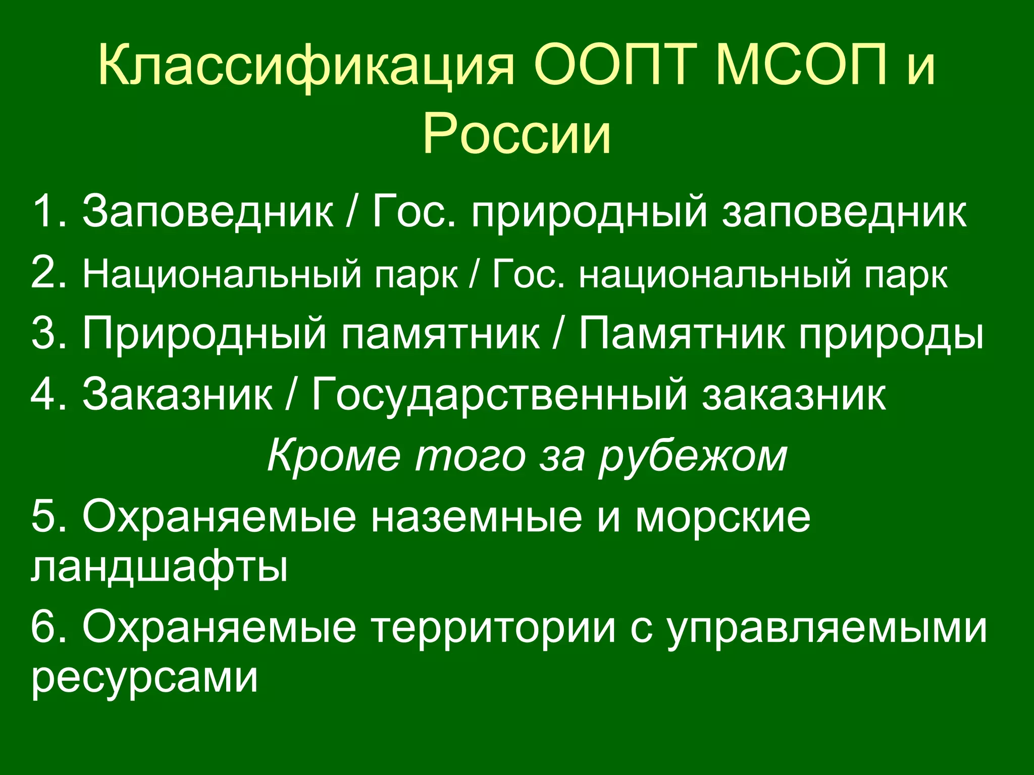 Классификация ООПТ МСОП и
России
1. Заповедник / Гос. природный заповедник
2. Национальный парк / Гос. национальный парк
3. Природный памятник / Памятник природы
4. Заказник / Государственный заказник
Кроме того за рубежом
5. Охраняемые наземные и морские
ландшафты
6. Охраняемые территории с управляемыми
ресурсами
 