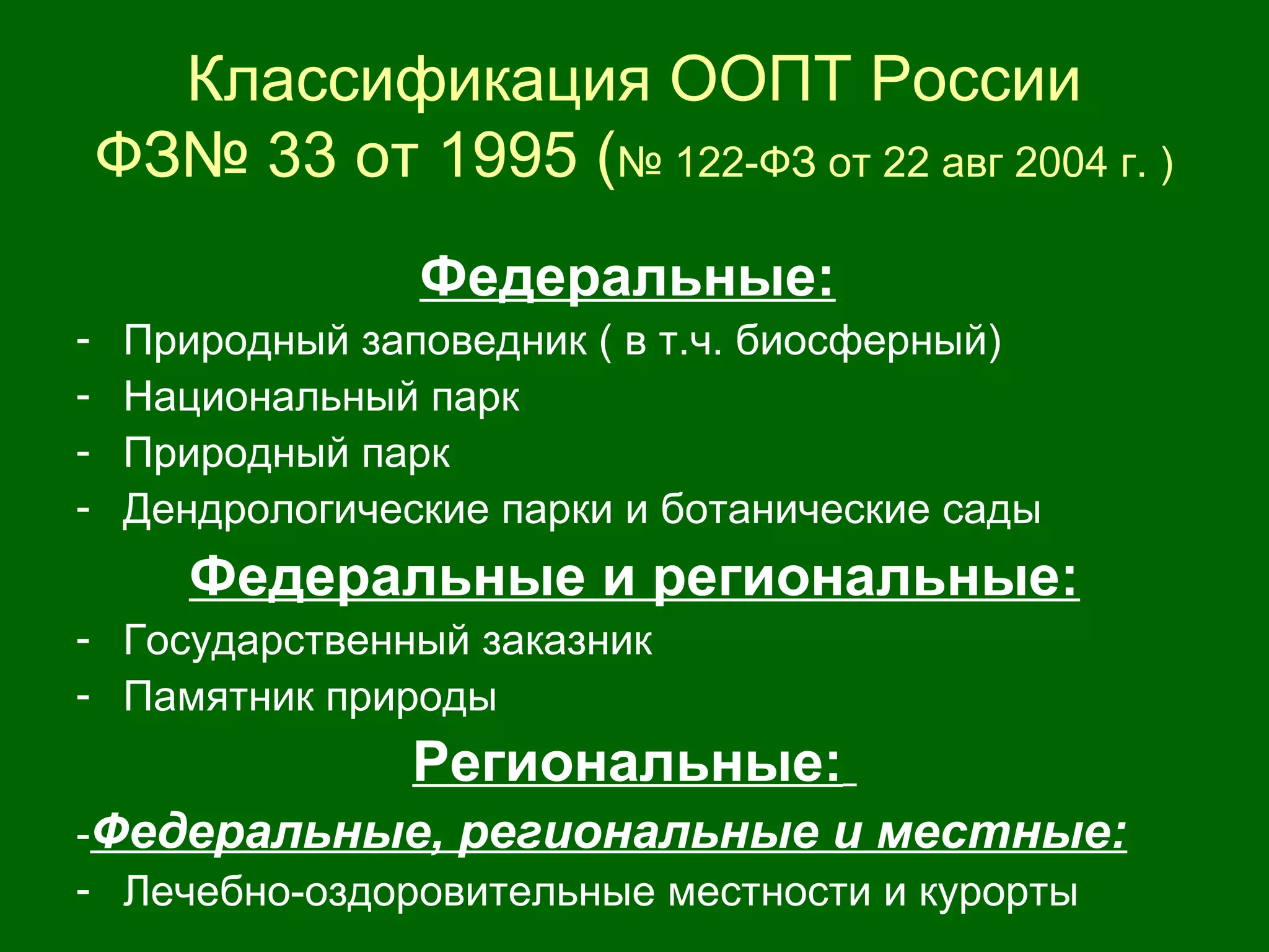 Классификация ООПТ России
ФЗ№ 33 от 1995 (№ 122-ФЗ от 22 авг 2004 г. )
Федеральные:
- Природный заповедник ( в т.ч. биосферный)
- Национальный парк
- Природный парк
- Дендрологические парки и ботанические сады
Федеральные и региональные:
- Государственный заказник
- Памятник природы
Региональные:
-Федеральные, региональные и местные:
- Лечебно-оздоровительные местности и курорты
 