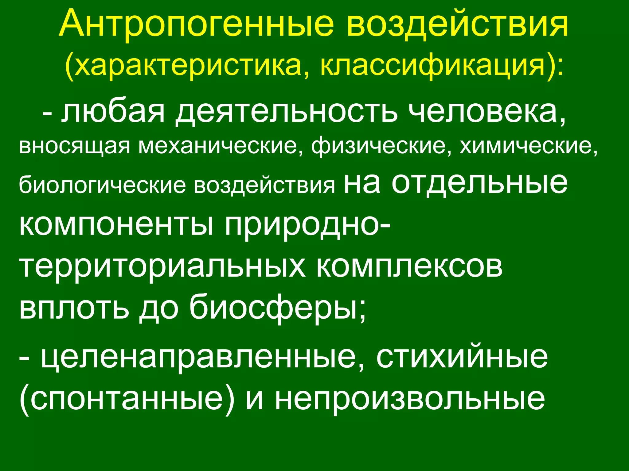 Антропогенные воздействия
(характеристика, классификация):
- любая деятельность человека,
вносящая механические, физические, химические,
биологические воздействия на отдельные
компоненты природно-
территориальных комплексов
вплоть до биосферы;
- целенаправленные, стихийные
(спонтанные) и непроизвольные
 