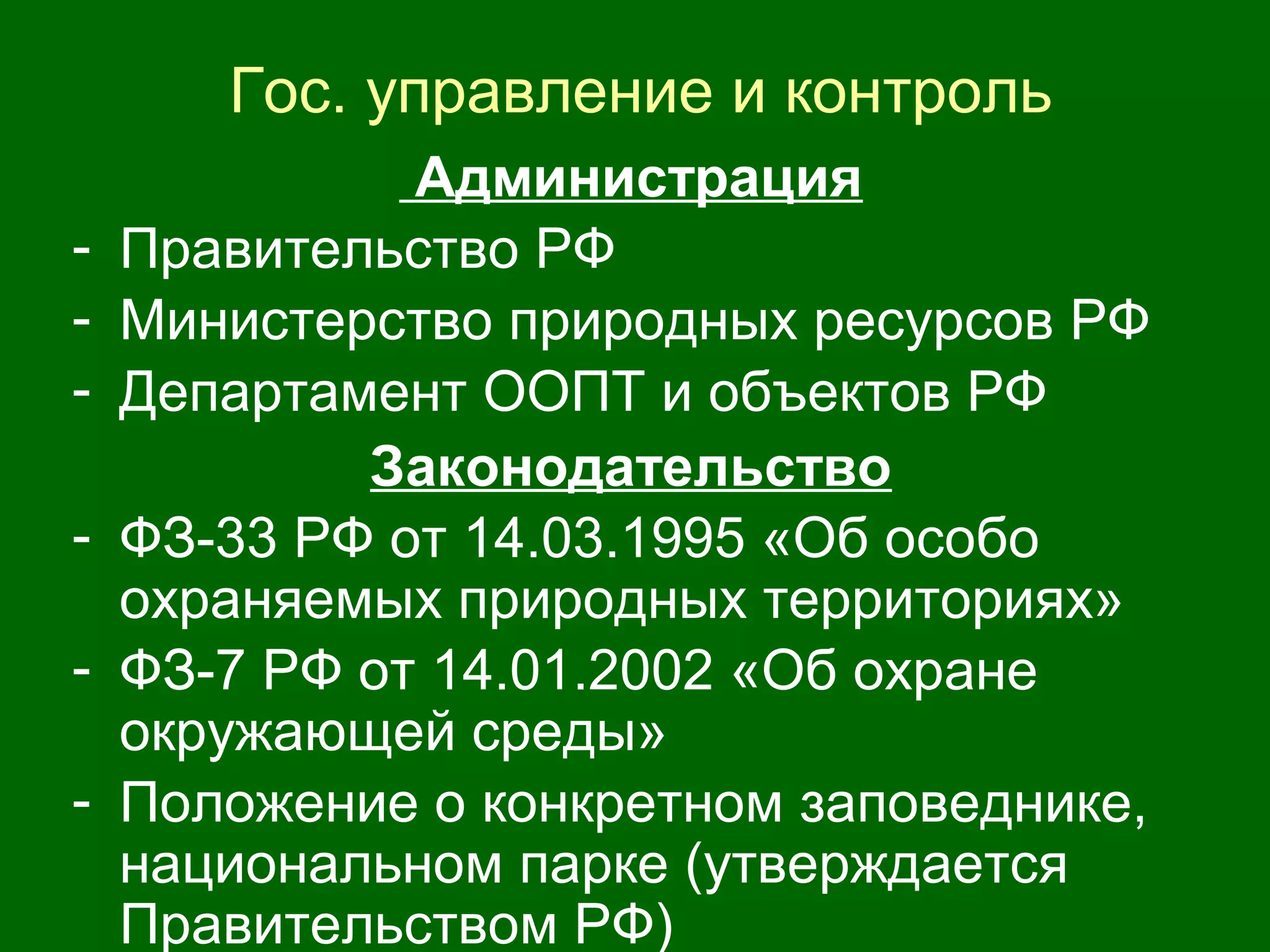 Гос. управление и контроль
Администрация
- Правительство РФ
- Министерство природных ресурсов РФ
- Департамент ООПТ и объектов РФ
Законодательство
- ФЗ-33 РФ от 14.03.1995 «Об особо
охраняемых природных территориях»
- ФЗ-7 РФ от 14.01.2002 «Об охране
окружающей среды»
- Положение о конкретном заповеднике,
национальном парке (утверждается
Правительством РФ)
 