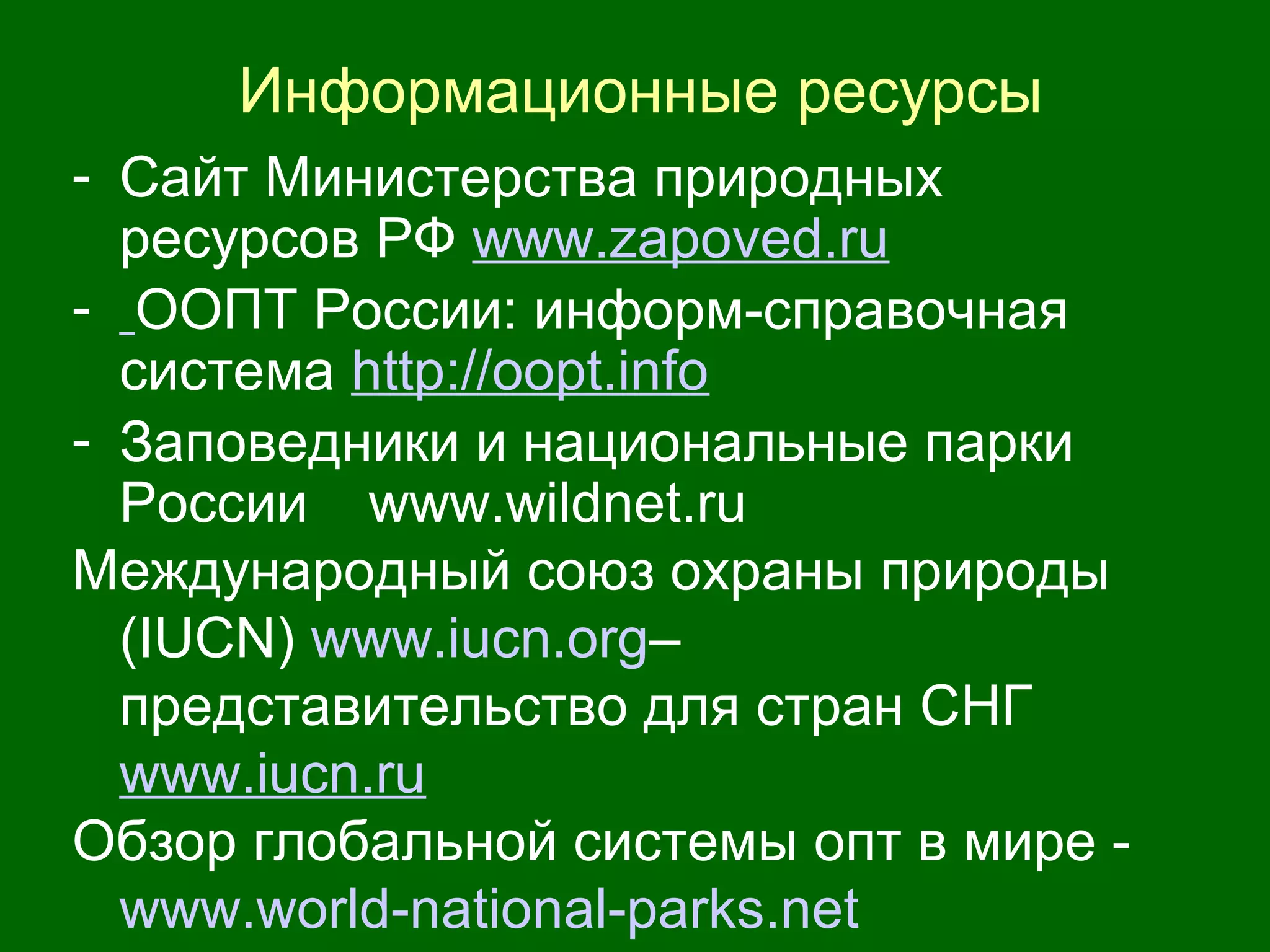 Информационные ресурсы
- Сайт Министерства природных
ресурсов РФ www.zapoved.ru
- ООПТ России: информ-справочная
система http://oopt.info
- Заповедники и национальные парки
России www.wildnet.ru
Международный союз охраны природы
(IUCN) www.iucn.org–
представительство для стран СНГ
www.iucn.ru
Обзор глобальной системы опт в мире -
www.world-national-parks.net
 