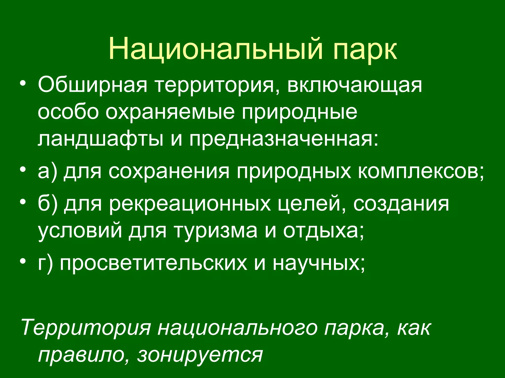 Национальный парк
• Обширная территория, включающая
особо охраняемые природные
ландшафты и предназначенная:
• а) для сохранения природных комплексов;
• б) для рекреационных целей, создания
условий для туризма и отдыха;
• г) просветительских и научных;
Территория национального парка, как
правило, зонируется
 