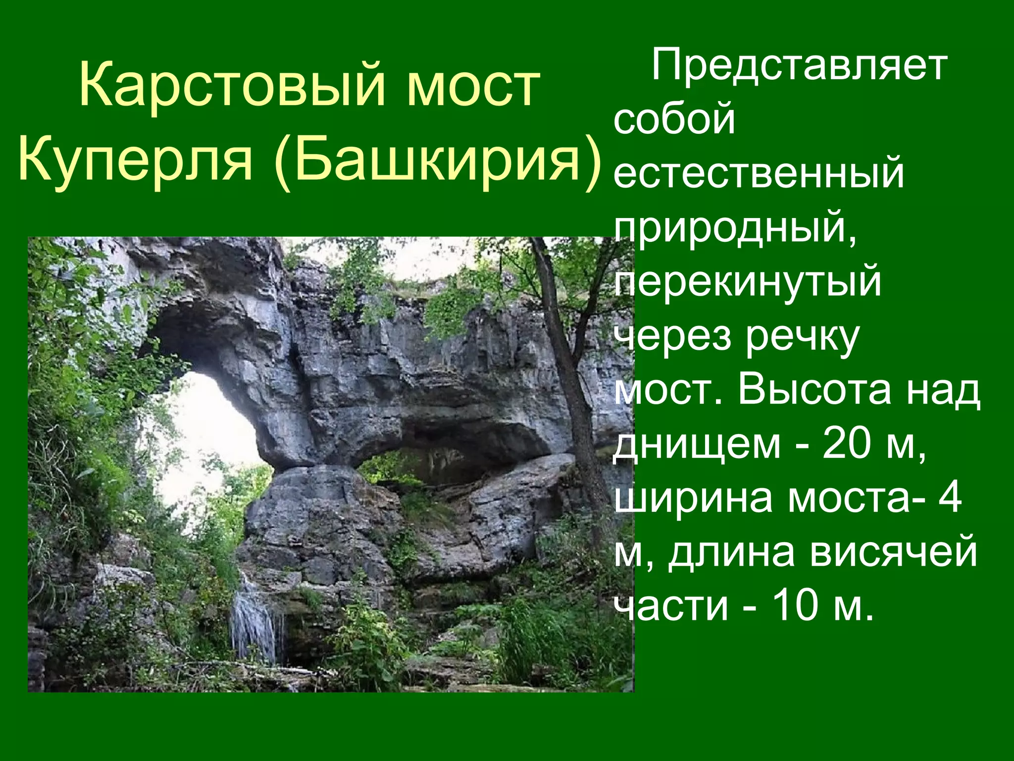 Карстовый мост
Куперля (Башкирия)
Представляет
собой
естественный
природный,
перекинутый
через речку
мост. Высота над
днищем - 20 м,
ширина моста- 4
м, длина висячей
части - 10 м.
 