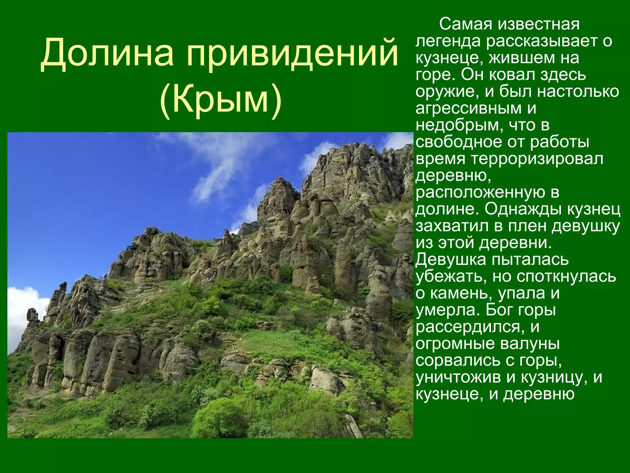 Долина привидений
(Крым)
Самая известная
легенда рассказывает о
кузнеце, жившем на
горе. Он ковал здесь
оружие, и был настолько
агрессивным и
недобрым, что в
свободное от работы
время терроризировал
деревню,
расположенную в
долине. Однажды кузнец
захватил в плен девушку
из этой деревни.
Девушка пыталась
убежать, но споткнулась
о камень, упала и
умерла. Бог горы
рассердился, и
огромные валуны
сорвались с горы,
уничтожив и кузницу, и
кузнеце, и деревню
 