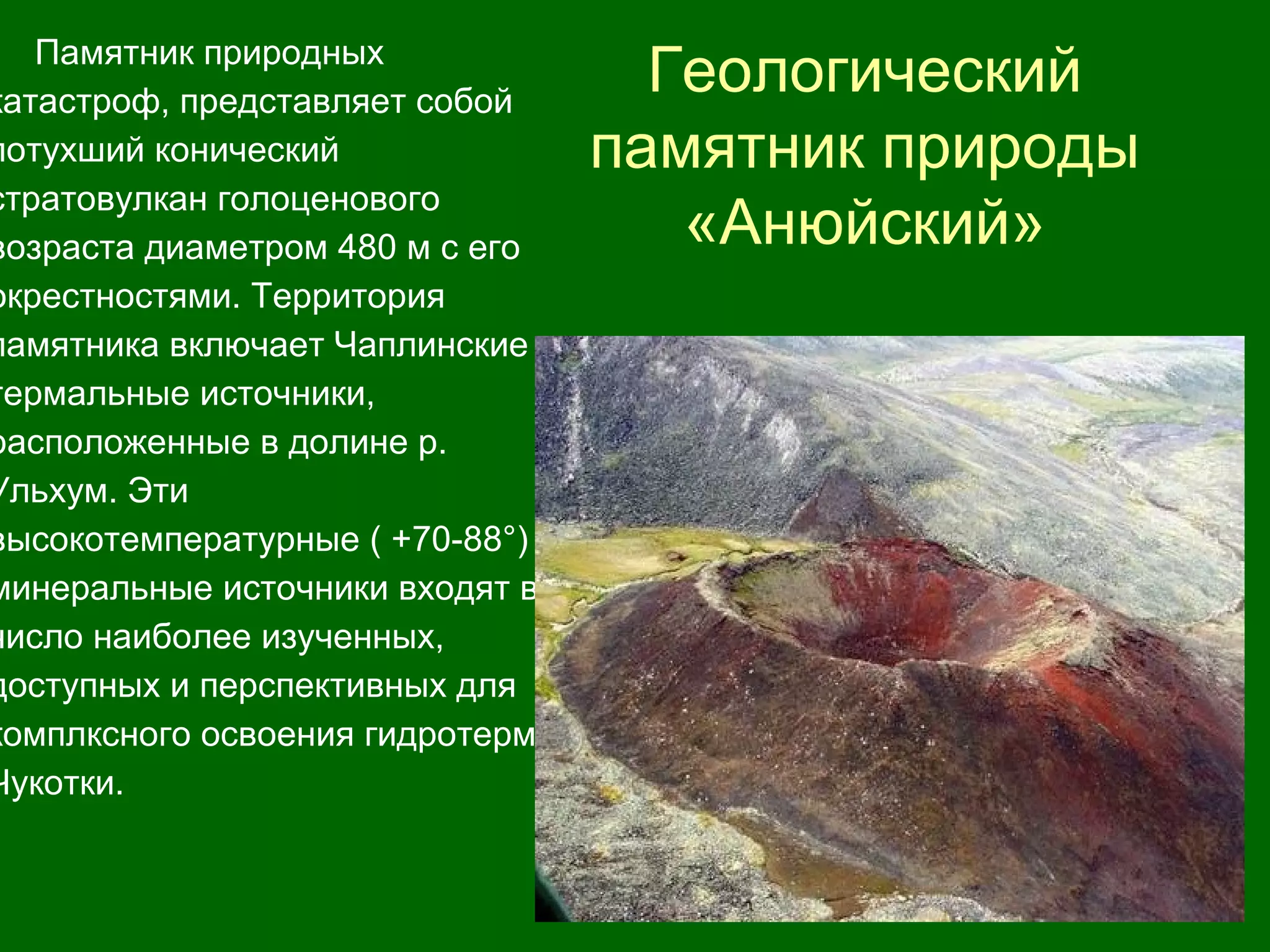 Геологический
памятник природы
«Анюйский»
Памятник пpиpодных
катастроф, представляет собой
потухший конический
стратовулкан голоценового
возраста диаметром 480 м с его
окрестностями. Территория
памятника включает Чаплинские
термальные источники,
расположенные в долине p.
Ульхум. Эти
высокотемпературные ( +70-88°)
минеральные источники входят в
число наиболее изученных,
доступных и перспективных для
комплксного освоения гидротерм
Чукотки.
 