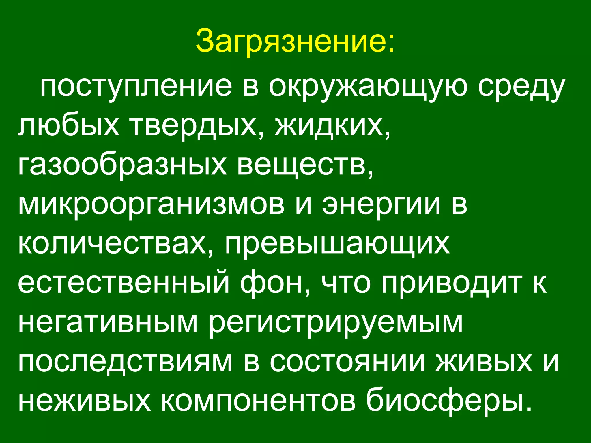 Загрязнение:
поступление в окружающую среду
любых твердых, жидких,
газообразных веществ,
микроорганизмов и энергии в
количествах, превышающих
естественный фон, что приводит к
негативным регистрируемым
последствиям в состоянии живых и
неживых компонентов биосферы.
 