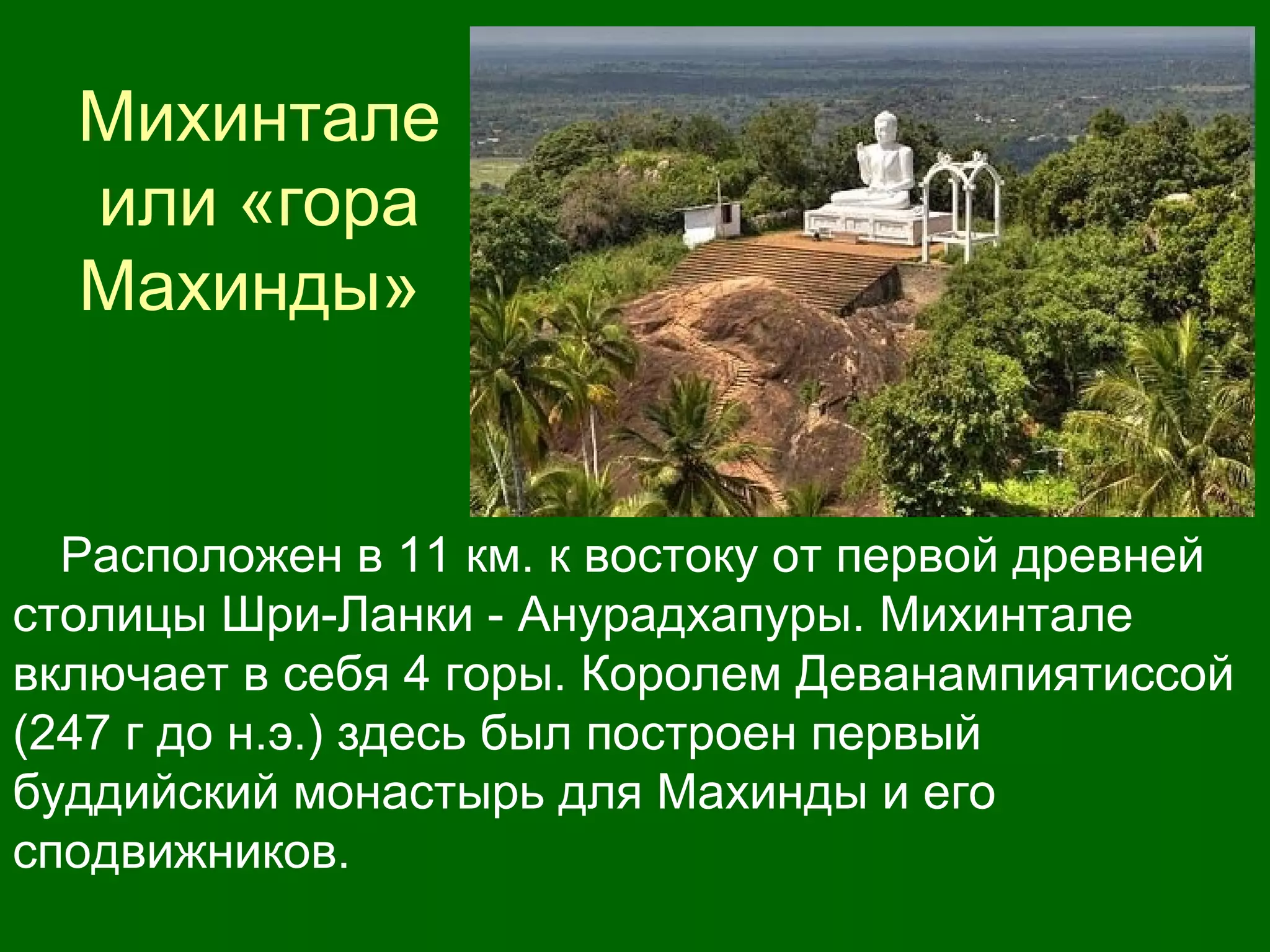 Михинтале
или «гора
Махинды»
Расположен в 11 км. к востоку от первой древней
столицы Шри-Ланки - Анурадхапуры. Михинтале
включает в себя 4 горы. Королем Деванампиятиссой
(247 г до н.э.) здесь был построен первый
буддийский монастырь для Махинды и его
сподвижников.
 