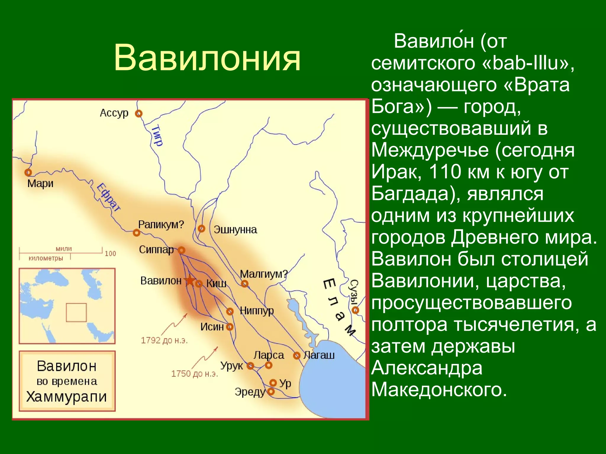 Вавилония
Вавило́н (от
семитского «bab-Illu»,
означающего «Врата
Бога») — город,
существовавший в
Междуречье (сегодня
Ирак, 110 км к югу от
Багдада), являлся
одним из крупнейших
городов Древнего мира.
Вавилон был столицей
Вавилонии, царства,
просуществовавшего
полтора тысячелетия, а
затем державы
Александра
Македонского.
 