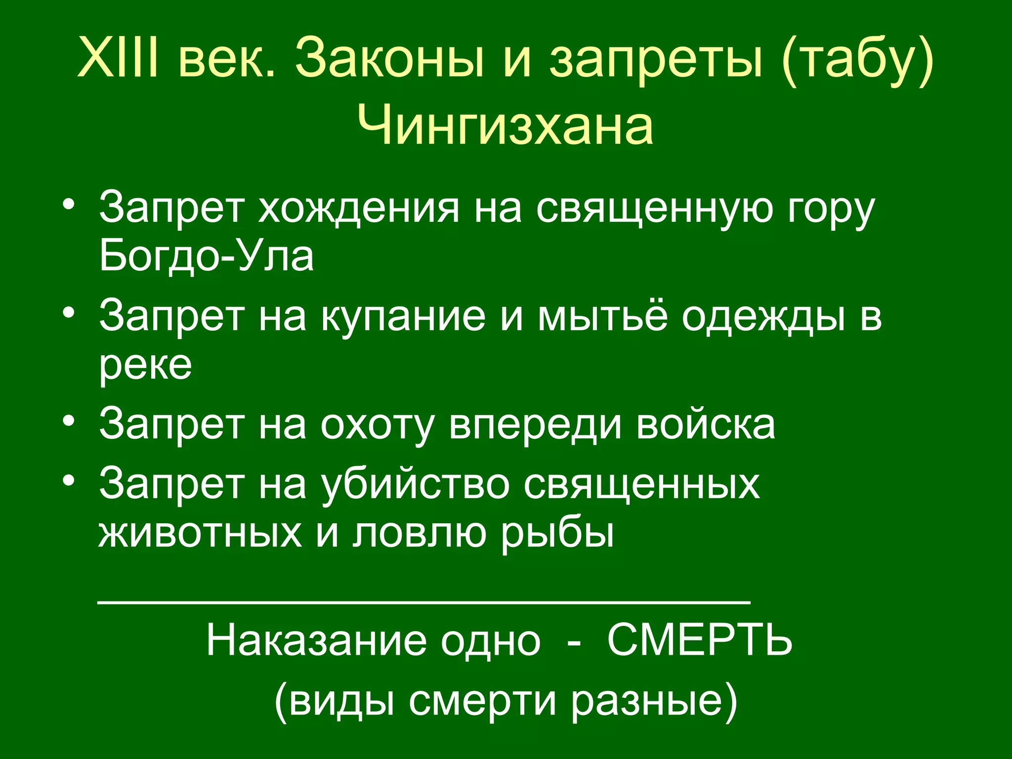XIII век. Законы и запреты (табу)
Чингизхана
• Запрет хождения на священную гору
Богдо-Ула
• Запрет на купание и мытьё одежды в
реке
• Запрет на охоту впереди войска
• Запрет на убийство священных
животных и ловлю рыбы
__________________________
Наказание одно - СМЕРТЬ
(виды смерти разные)
 