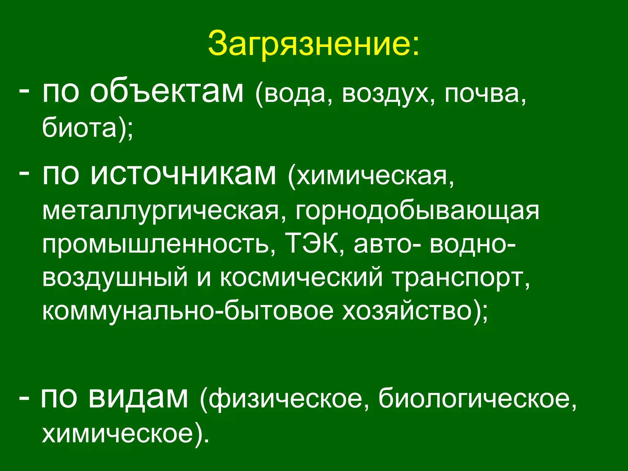 Загрязнение:
- по объектам (вода, воздух, почва,
биота);
- по источникам (химическая,
металлургическая, горнодобывающая
промышленность, ТЭК, авто- водно-
воздушный и космический транспорт,
коммунально-бытовое хозяйство);
- по видам (физическое, биологическое,
химическое).
 