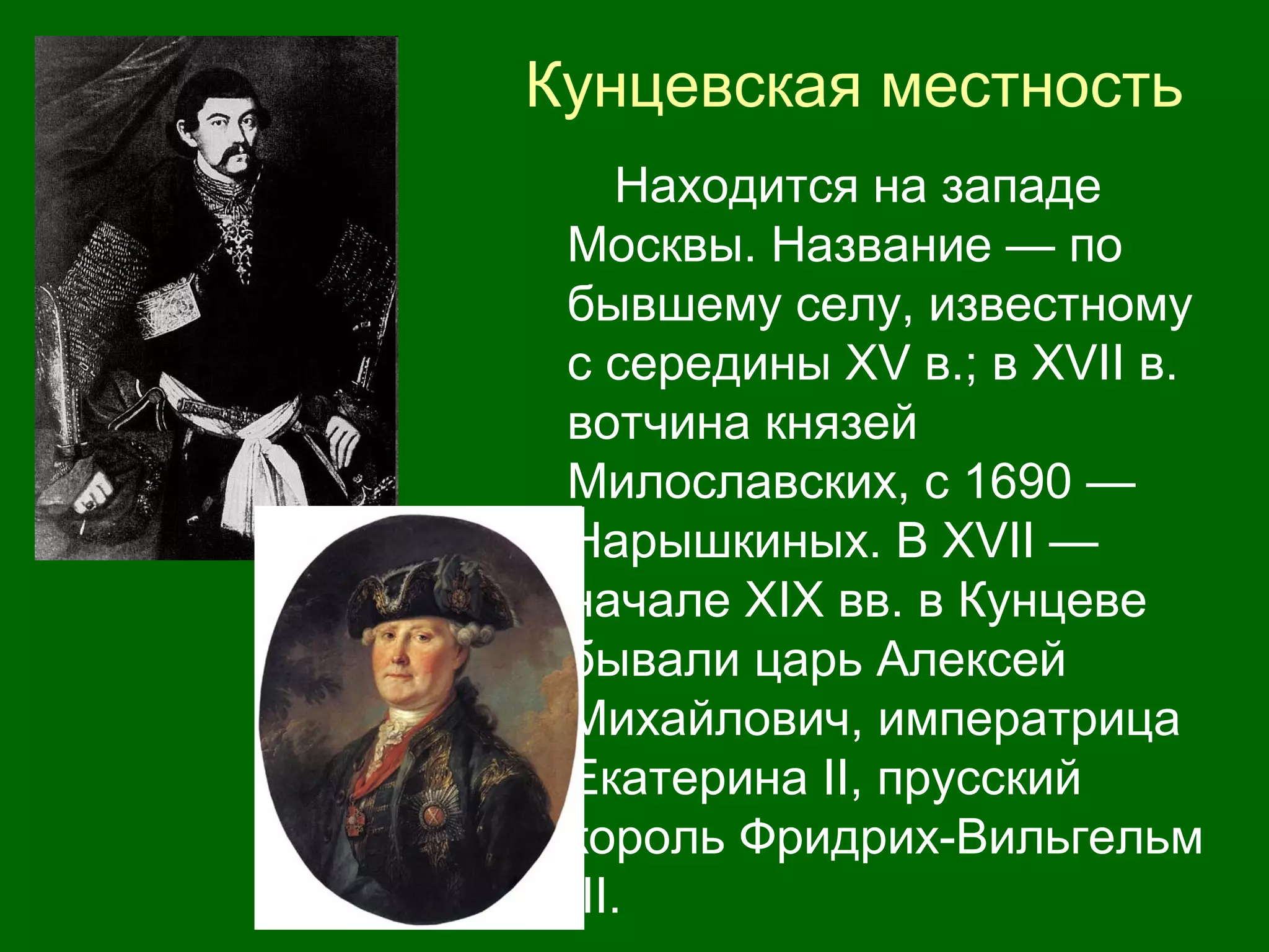 Кунцевская местность
Находится на западе
Москвы. Название — по
бывшему селу, известному
с середины XV в.; в XVII в.
вотчина князей
Милославских, с 1690 —
Нарышкиных. В XVII —
начале XIX вв. в Кунцеве
бывали царь Алексей
Михайлович, императрица
Екатерина II, прусский
король Фридрих-Вильгельм
III.
 