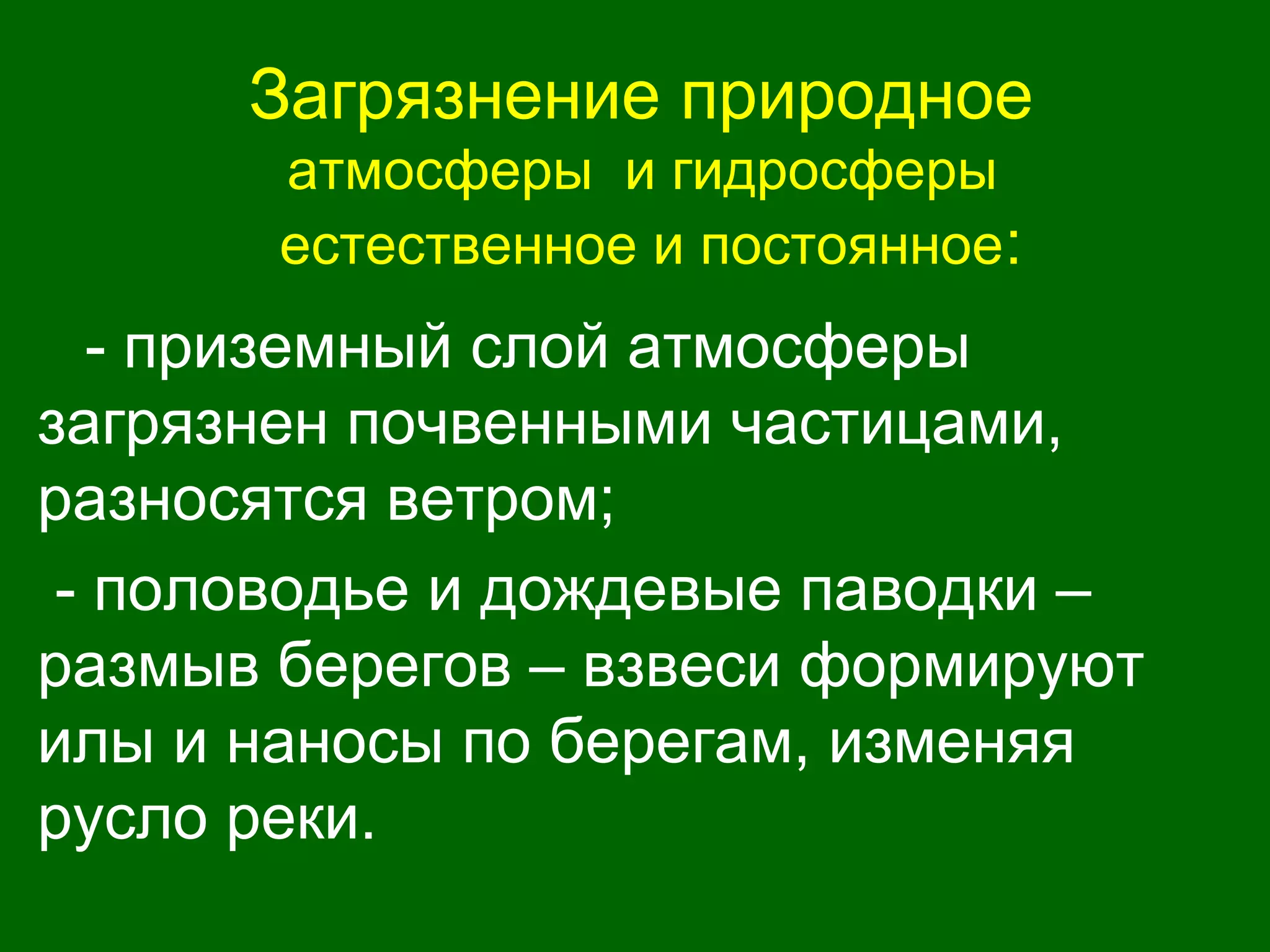 Загрязнение природное
атмосферы и гидросферы
естественное и постоянное:
- приземный слой атмосферы
загрязнен почвенными частицами,
разносятся ветром;
- половодье и дождевые паводки –
размыв берегов – взвеси формируют
илы и наносы по берегам, изменяя
русло реки.
 