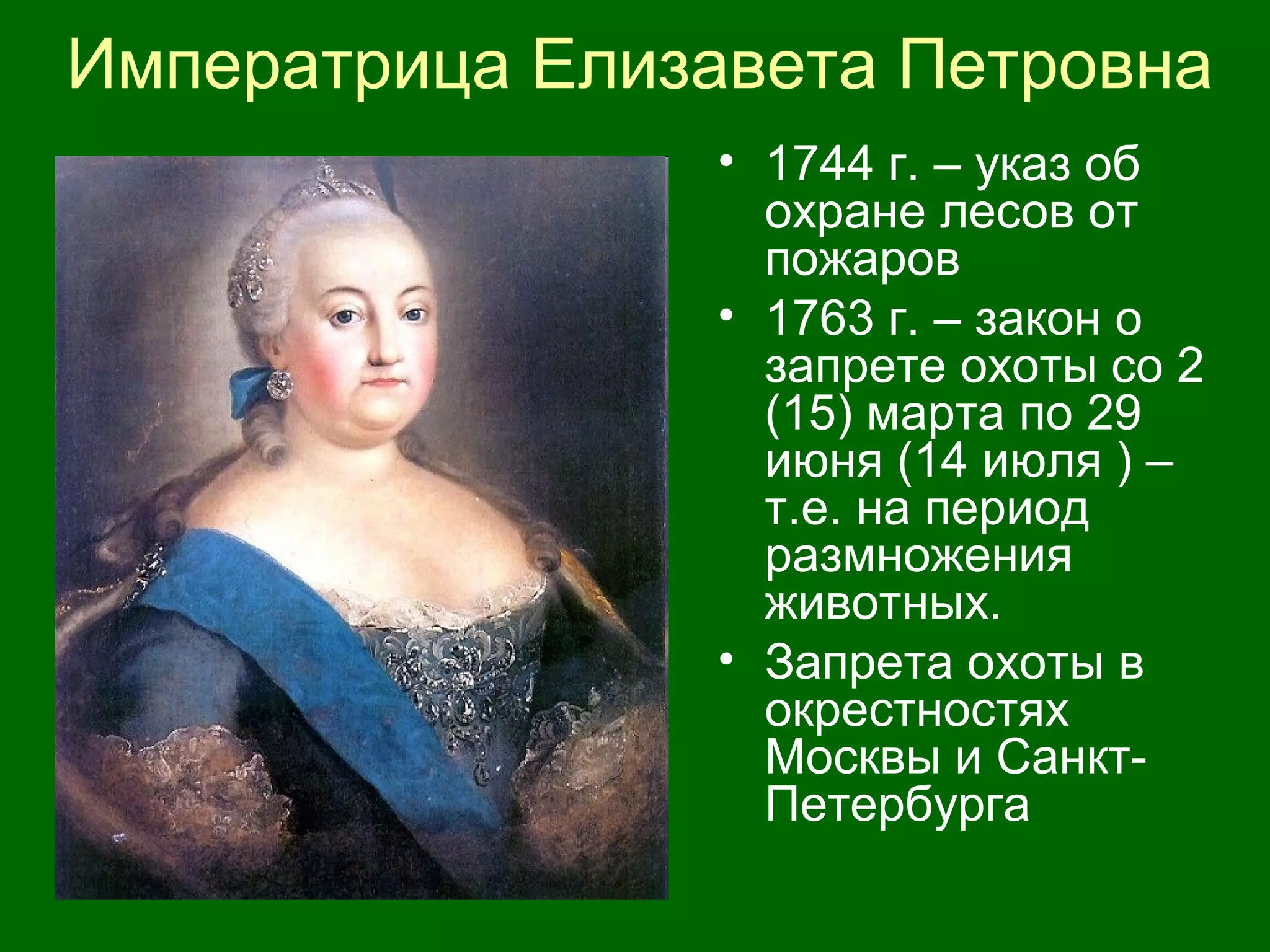Императрица Елизавета Петровна
• 1744 г. – указ об
охране лесов от
пожаров
• 1763 г. – закон о
запрете охоты со 2
(15) марта по 29
июня (14 июля ) –
т.е. на период
размножения
животных.
• Запрета охоты в
окрестностях
Москвы и Санкт-
Петербурга
 