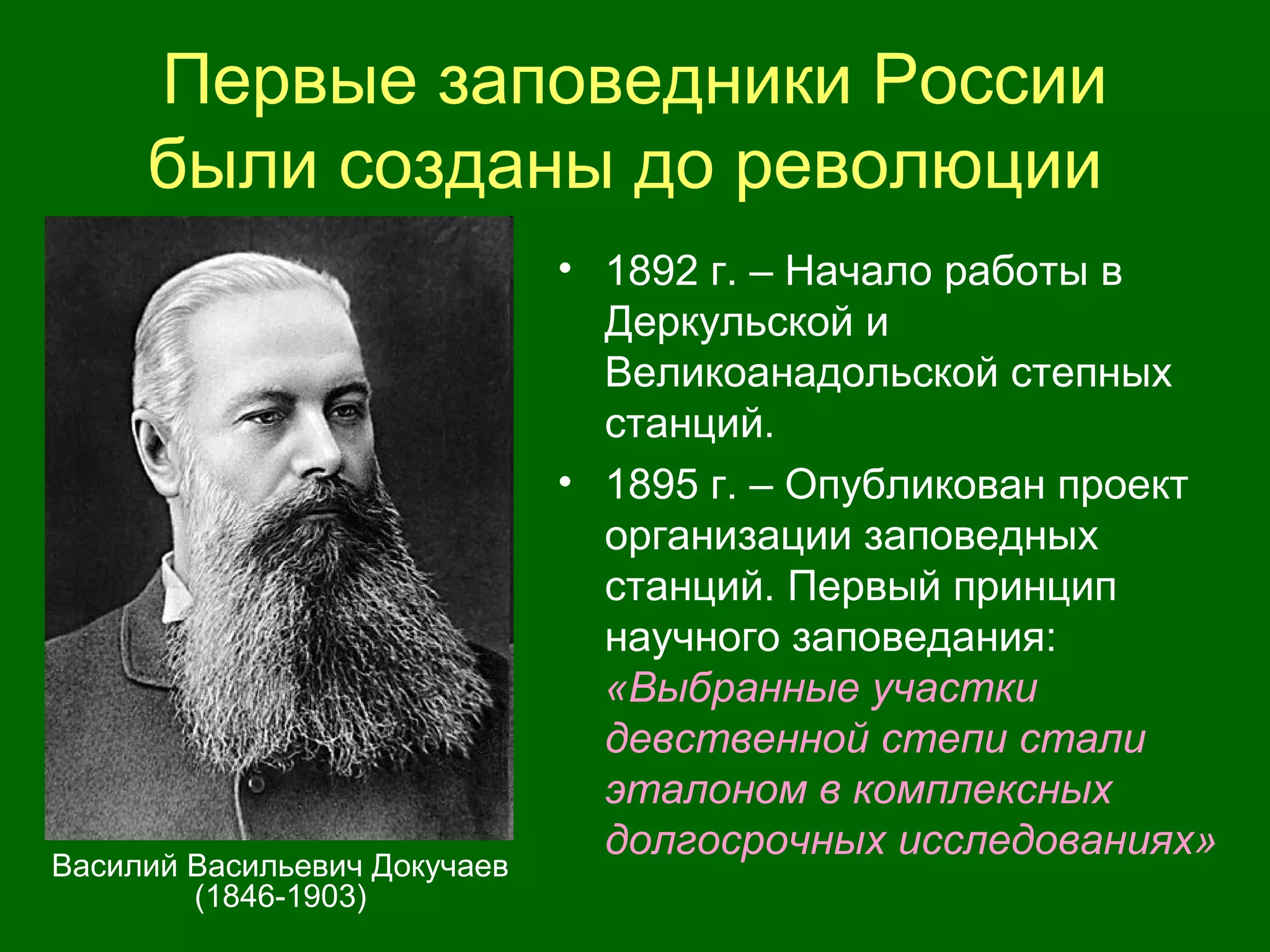 Первые заповедники России
были созданы до революции
• 1892 г. – Начало работы в
Деркульской и
Великоанадольской степных
станций.
• 1895 г. – Опубликован проект
организации заповедных
станций. Первый принцип
научного заповедания:
«Выбранные участки
девственной степи стали
эталоном в комплексных
долгосрочных исследованиях»
Василий Васильевич Докучаев
(1846-1903)
 