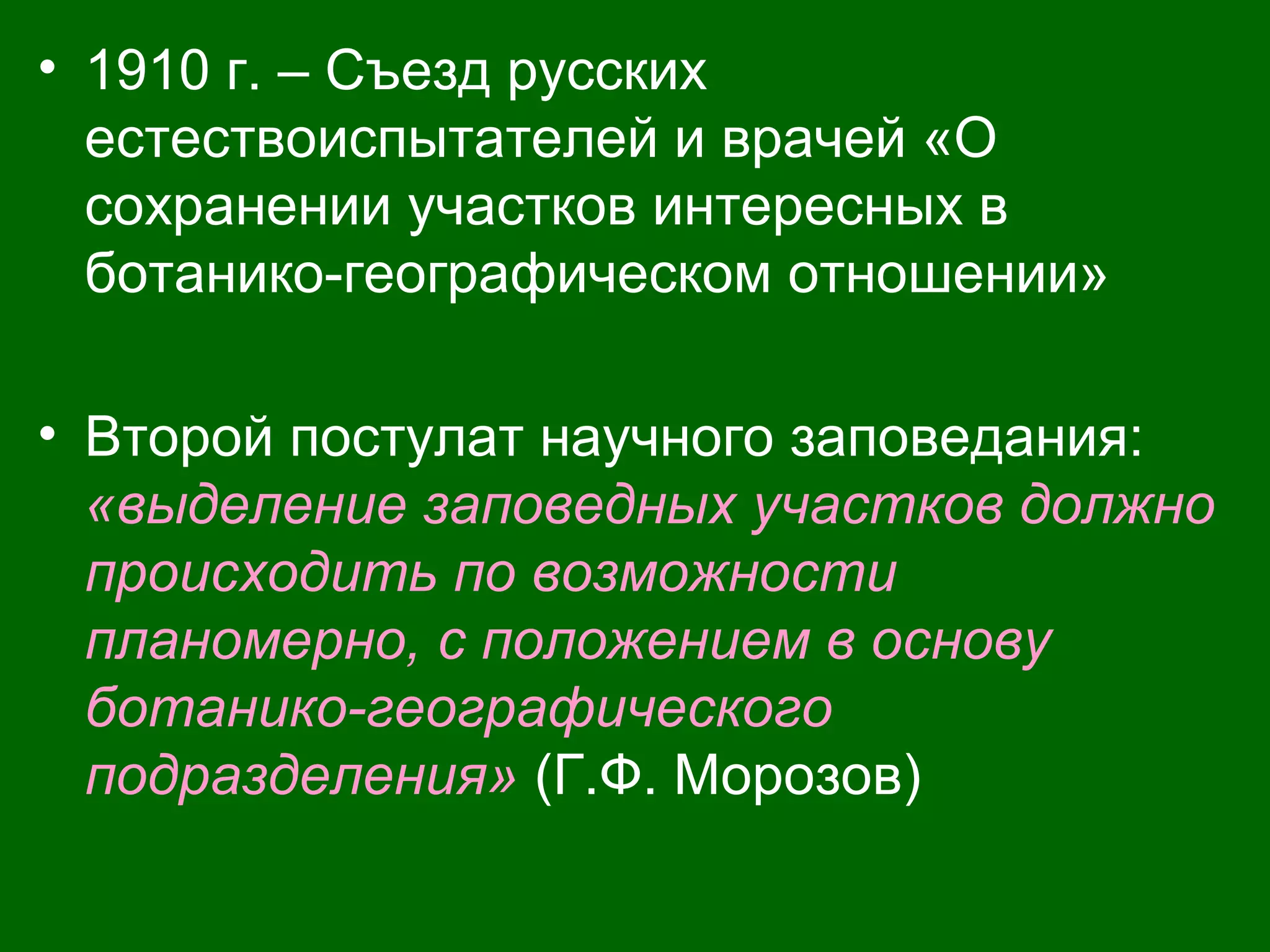 • 1910 г. – Съезд русских
естествоиспытателей и врачей «О
сохранении участков интересных в
ботанико-географическом отношении»
• Второй постулат научного заповедания:
«выделение заповедных участков должно
происходить по возможности
планомерно, с положением в основу
ботанико-географического
подразделения» (Г.Ф. Морозов)
 