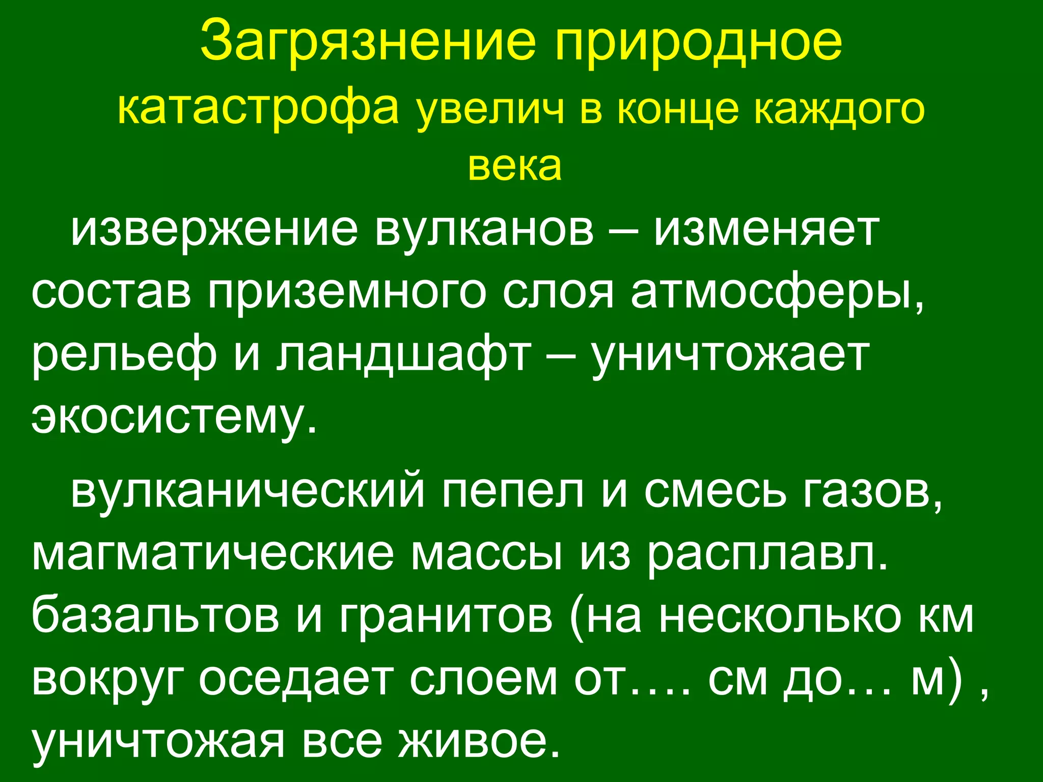 Загрязнение природное
катастрофа увелич в конце каждого
века
извержение вулканов – изменяет
состав приземного слоя атмосферы,
рельеф и ландшафт – уничтожает
экосистему.
вулканический пепел и смесь газов,
магматические массы из расплавл.
базальтов и гранитов (на несколько км
вокруг оседает слоем от…. см до… м) ,
уничтожая все живое.
 