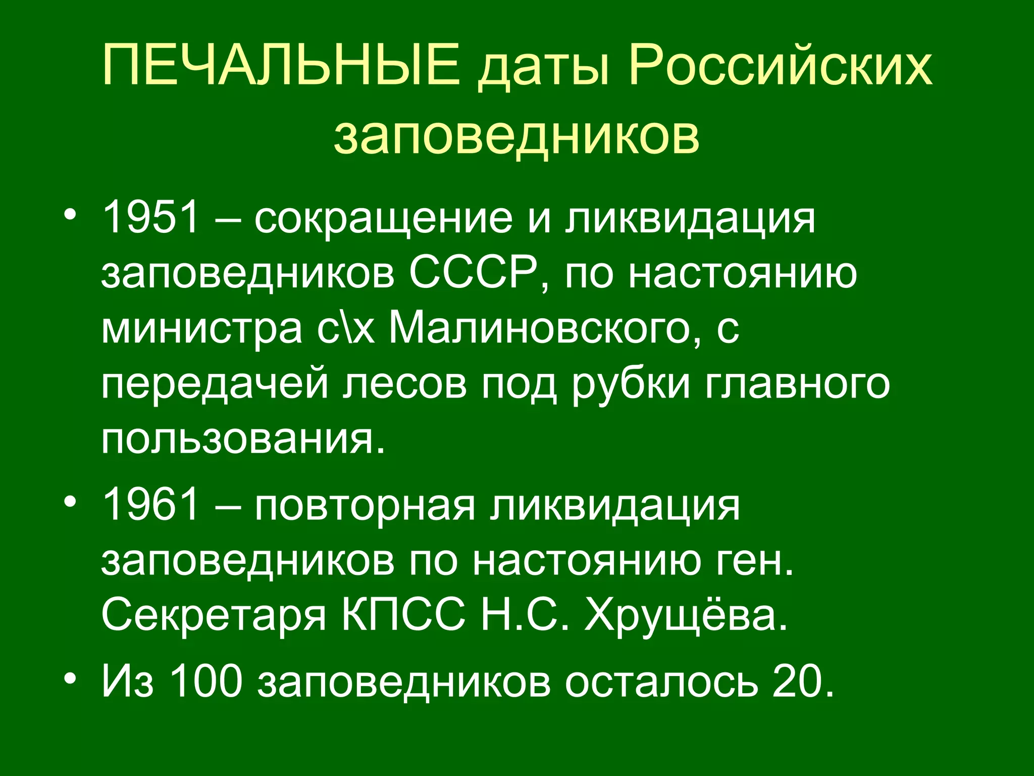 ПЕЧАЛЬНЫЕ даты Российских
заповедников
• 1951 – сокращение и ликвидация
заповедников СССР, по настоянию
министра сх Малиновского, с
передачей лесов под рубки главного
пользования.
• 1961 – повторная ликвидация
заповедников по настоянию ген.
Секретаря КПСС Н.С. Хрущёва.
• Из 100 заповедников осталось 20.
 