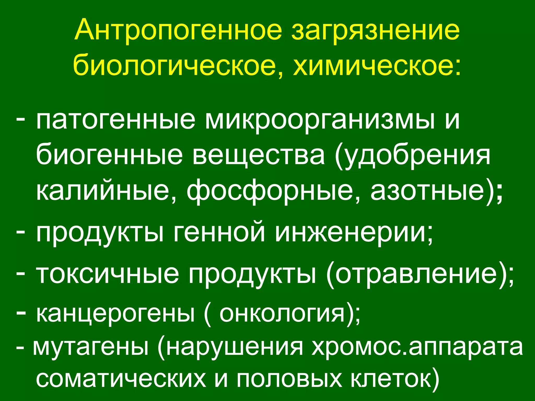 Антропогенное загрязнение
биологическое, химическое:
- патогенные микроорганизмы и
биогенные вещества (удобрения
калийные, фосфорные, азотные);
- продукты генной инженерии;
- токсичные продукты (отравление);
- канцерогены ( онкология);
- мутагены (нарушения хромос.аппарата
соматических и половых клеток)
 