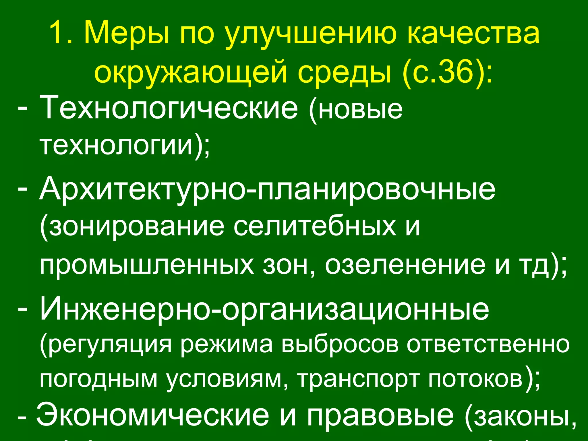 1. Меры по улучшению качества
окружающей среды (с.36):
- Технологические (новые
технологии);
- Архитектурно-планировочные
(зонирование селитебных и
промышленных зон, озеленение и тд);
- Инженерно-организационные
(регуляция режима выбросов ответственно
погодным условиям, транспорт потоков);
- Экономические и правовые (законы,
 