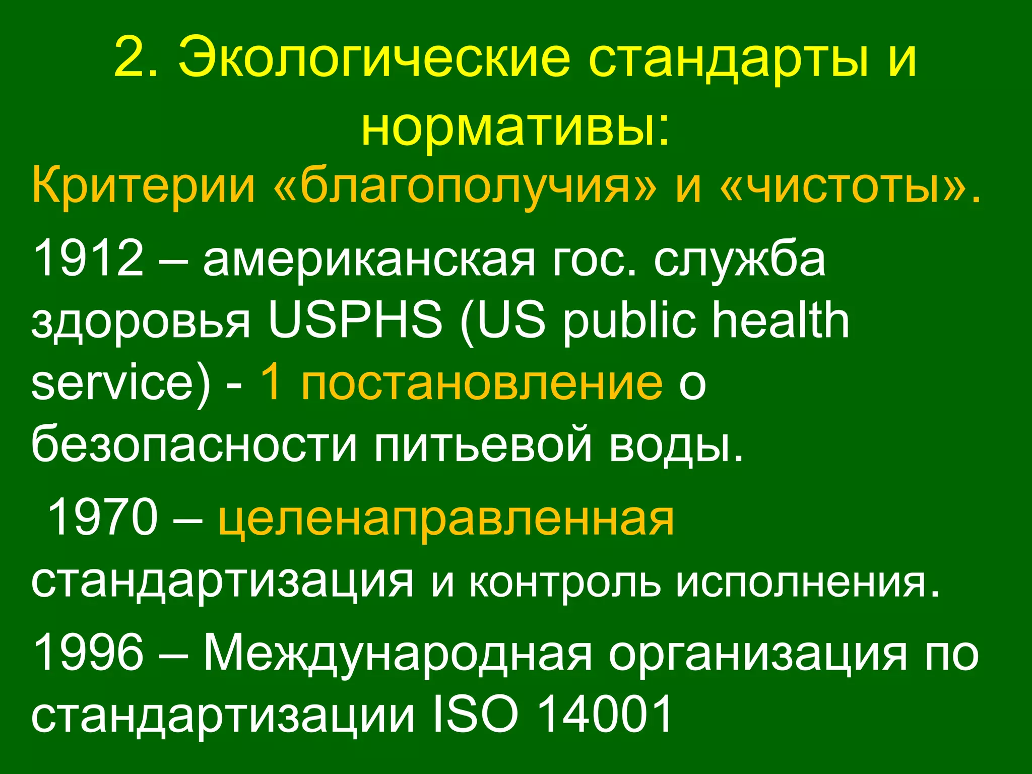 2. Экологические стандарты и
нормативы:
Критерии «благополучия» и «чистоты».
1912 – американская гос. служба
здоровья USPHS (US public health
service) - 1 постановление о
безопасности питьевой воды.
1970 – целенаправленная
стандартизация и контроль исполнения.
1996 – Международная организация по
стандартизации ISO 14001
 
