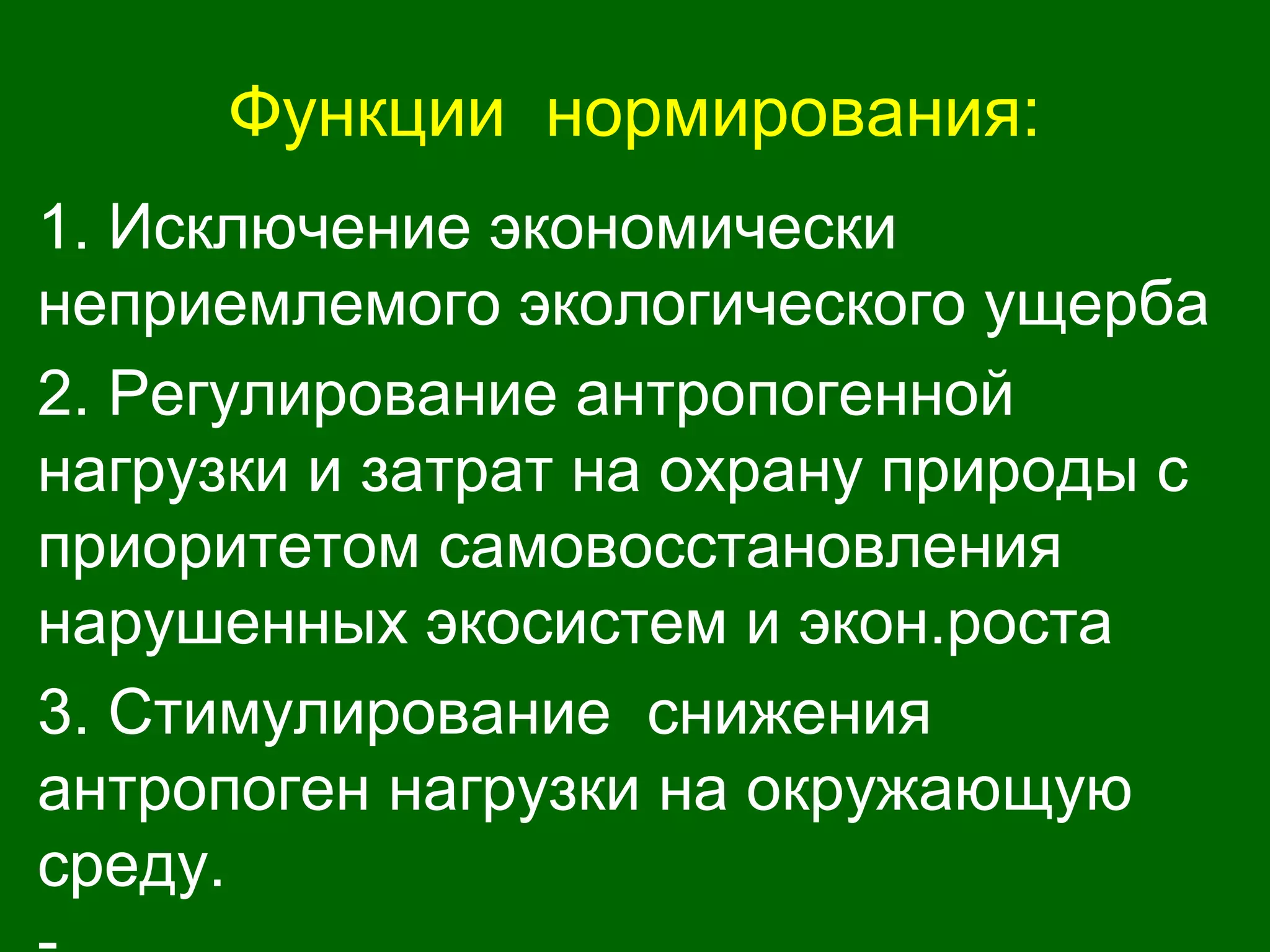 Функции нормирования:
1. Исключение экономически
неприемлемого экологического ущерба
2. Регулирование антропогенной
нагрузки и затрат на охрану природы с
приоритетом самовосстановления
нарушенных экосистем и экон.роста
3. Стимулирование снижения
антропоген нагрузки на окружающую
среду.
 
