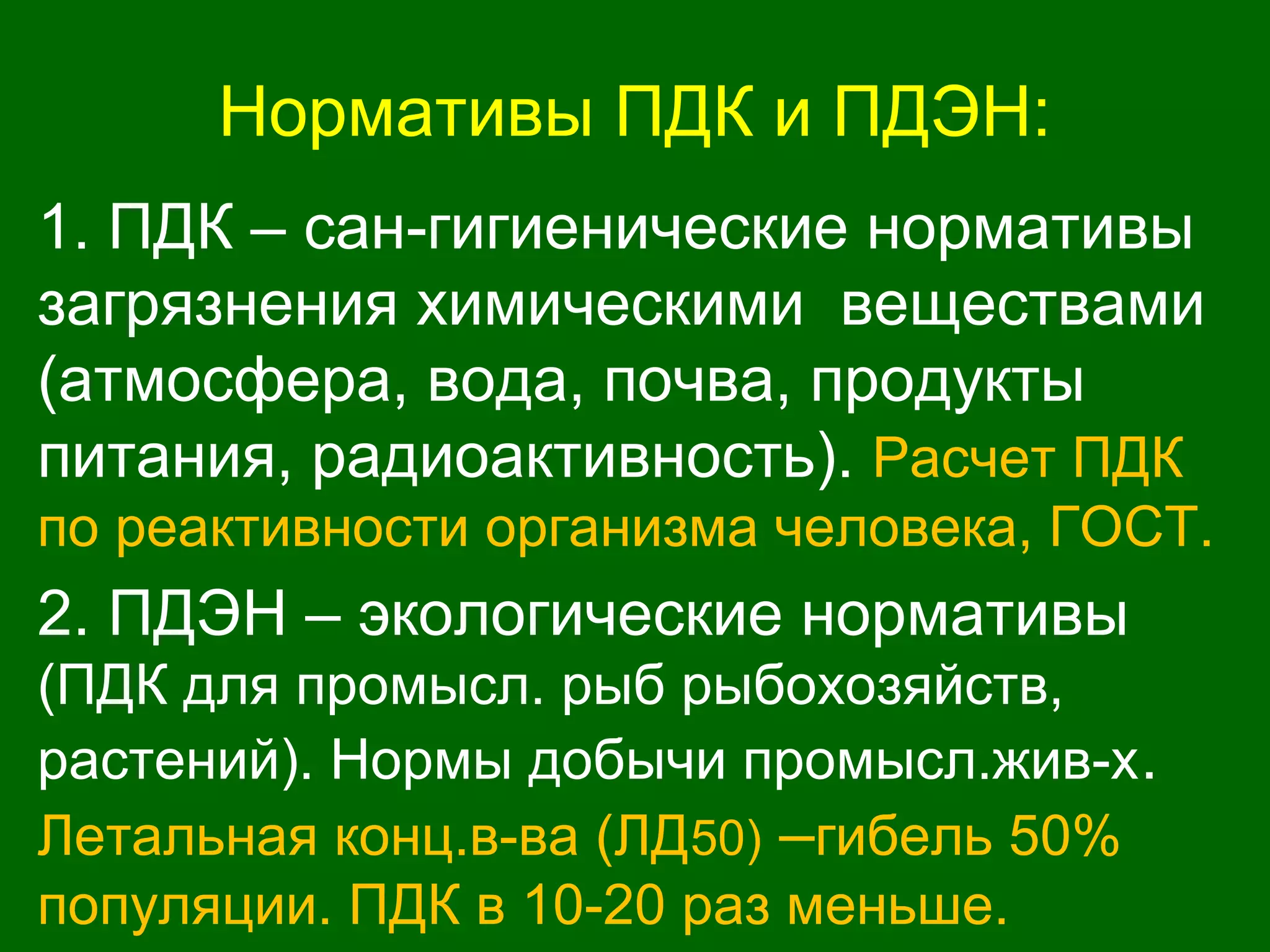Нормативы ПДК и ПДЭН:
1. ПДК – сан-гигиенические нормативы
загрязнения химическими веществами
(атмосфера, вода, почва, продукты
питания, радиоактивность). Расчет ПДК
по реактивности организма человека, ГОСТ.
2. ПДЭН – экологические нормативы
(ПДК для промысл. рыб рыбохозяйств,
растений). Нормы добычи промысл.жив-х.
Летальная конц.в-ва (ЛД50) –гибель 50%
популяции. ПДК в 10-20 раз меньше.
 