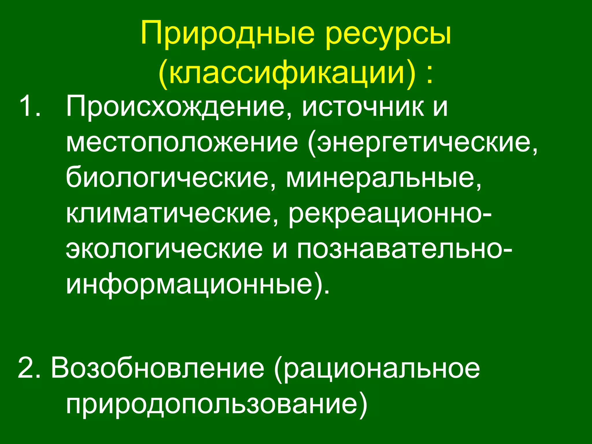 Природные ресурсы
(классификации) :
1. Происхождение, источник и
местоположение (энергетические,
биологические, минеральные,
климатические, рекреационно-
экологические и познавательно-
информационные).
2. Возобновление (рациональное
природопользование)
 