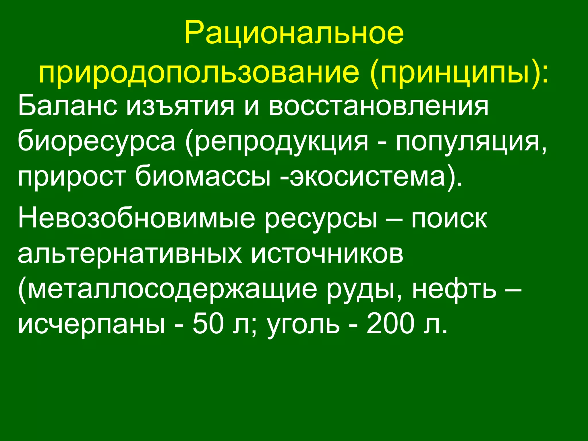 Рациональное
природопользование (принципы):
Баланс изъятия и восстановления
биоресурса (репродукция - популяция,
прирост биомассы -экосистема).
Невозобновимые ресурсы – поиск
альтернативных источников
(металлосодержащие руды, нефть –
исчерпаны - 50 л; уголь - 200 л.
 