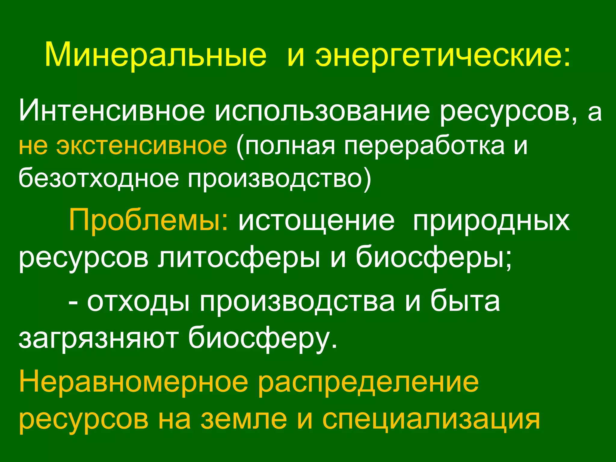 Минеральные и энергетические:
Интенсивное использование ресурсов, а
не экстенсивное (полная переработка и
безотходное производство)
Проблемы: истощение природных
ресурсов литосферы и биосферы;
- отходы производства и быта
загрязняют биосферу.
Неравномерное распределение
ресурсов на земле и специализация
 
