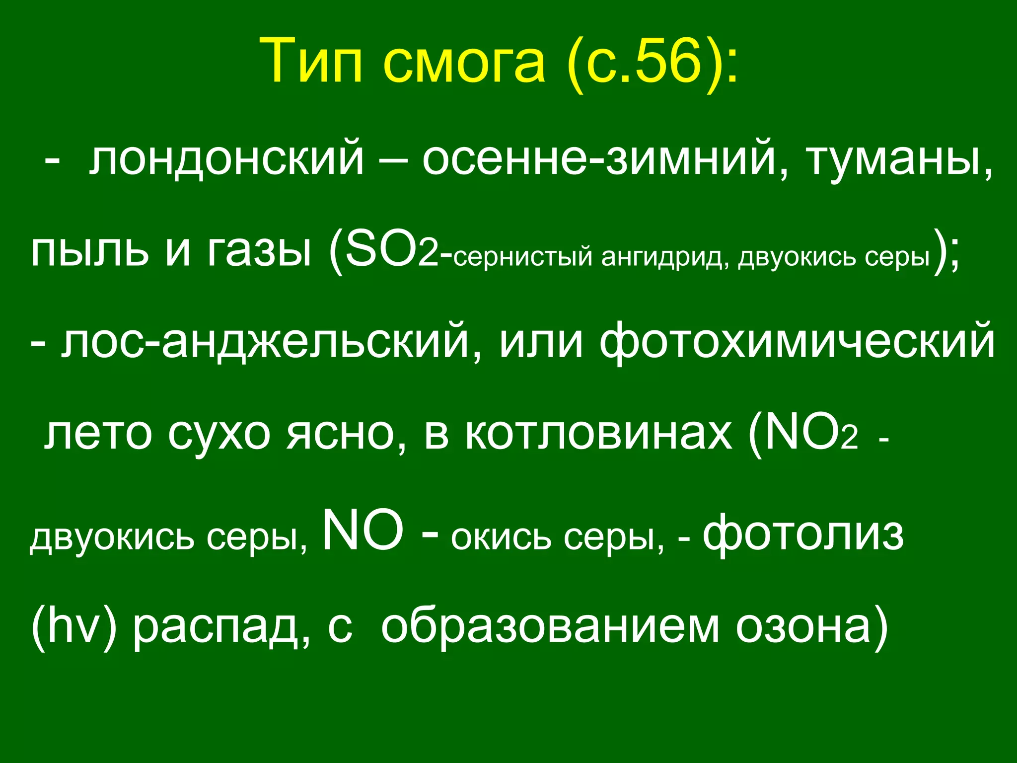 Тип смога (с.56):
- лондонский – осенне-зимний, туманы,
пыль и газы (SO2-сернистый ангидрид, двуокись серы);
- лос-анджельский, или фотохимический
лето сухо ясно, в котловинах (NO2 -
двуокись серы, NO - окись серы, - фотолиз
(hv) распад, с образованием озона)
 