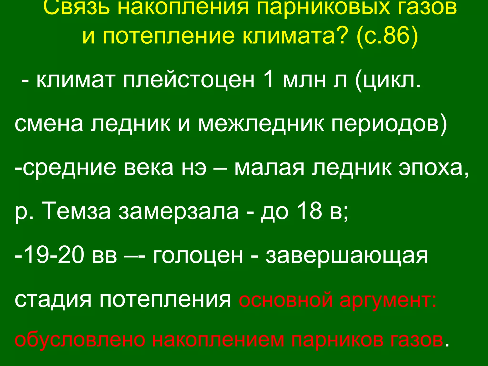 Связь накопления парниковых газов
и потепление климата? (с.86)
- климат плейстоцен 1 млн л (цикл.
смена ледник и межледник периодов)
-средние века нэ – малая ледник эпоха,
р. Темза замерзала - до 18 в;
-19-20 вв –- голоцен - завершающая
стадия потепления основной аргумент:
обусловлено накоплением парников газов.
 