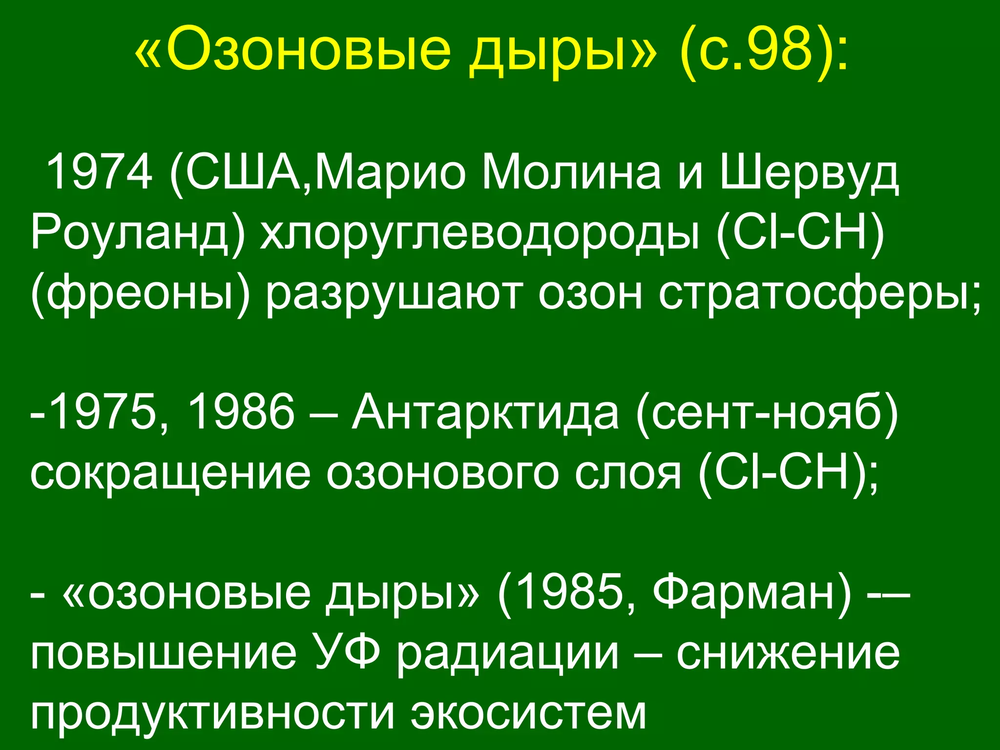 «Озоновые дыры» (с.98):
1974 (США,Марио Молина и Шервуд
Роуланд) хлоруглеводороды (Cl-CH)
(фреоны) разрушают озон стратосферы;
-1975, 1986 – Антарктида (сент-нояб)
сокращение озонового слоя (Cl-CH);
- «озоновые дыры» (1985, Фарман) -–
повышение УФ радиации – снижение
продуктивности экосистем
 