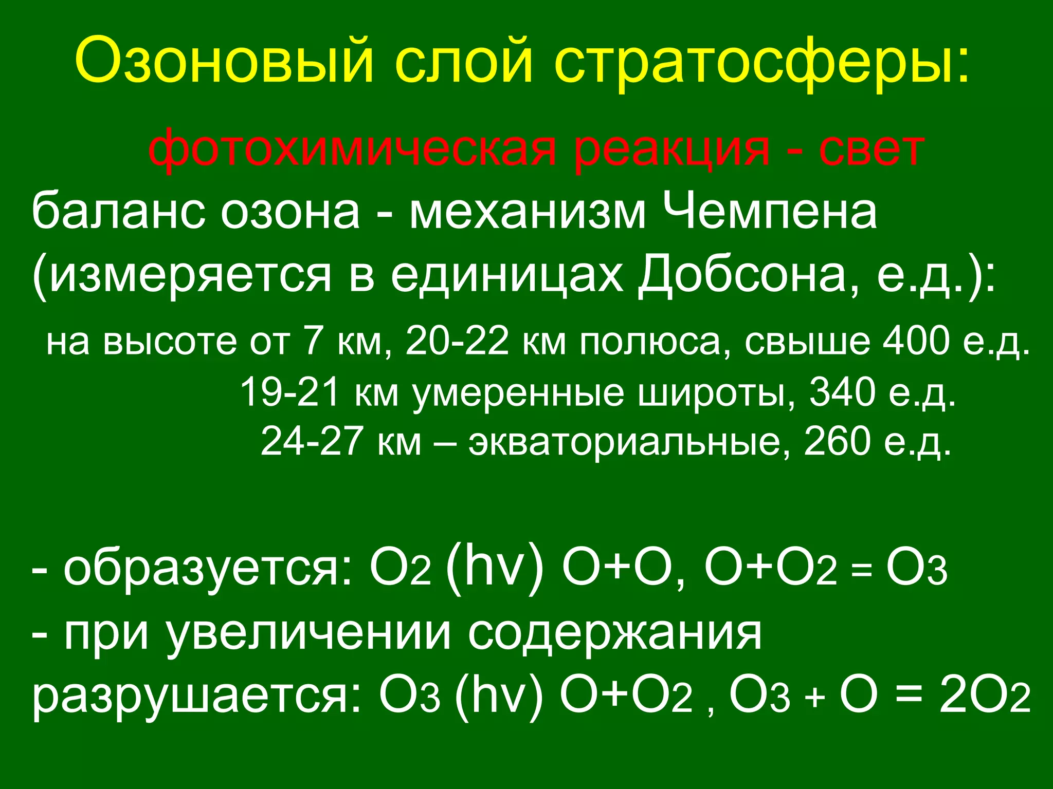 Озоновый слой стратосферы:
фотохимическая реакция - свет
баланс озона - механизм Чемпена
(измеряется в единицах Добсона, е.д.):
на высоте от 7 км, 20-22 км полюса, свыше 400 е.д.
19-21 км умеренные широты, 340 е.д.
24-27 км – экваториальные, 260 е.д.
- образуется: О2 (hv) О+O, O+О2 = О3
- при увеличении содержания
разрушается: О3 (hv) O+О2 , О3 + O = 2О2
 