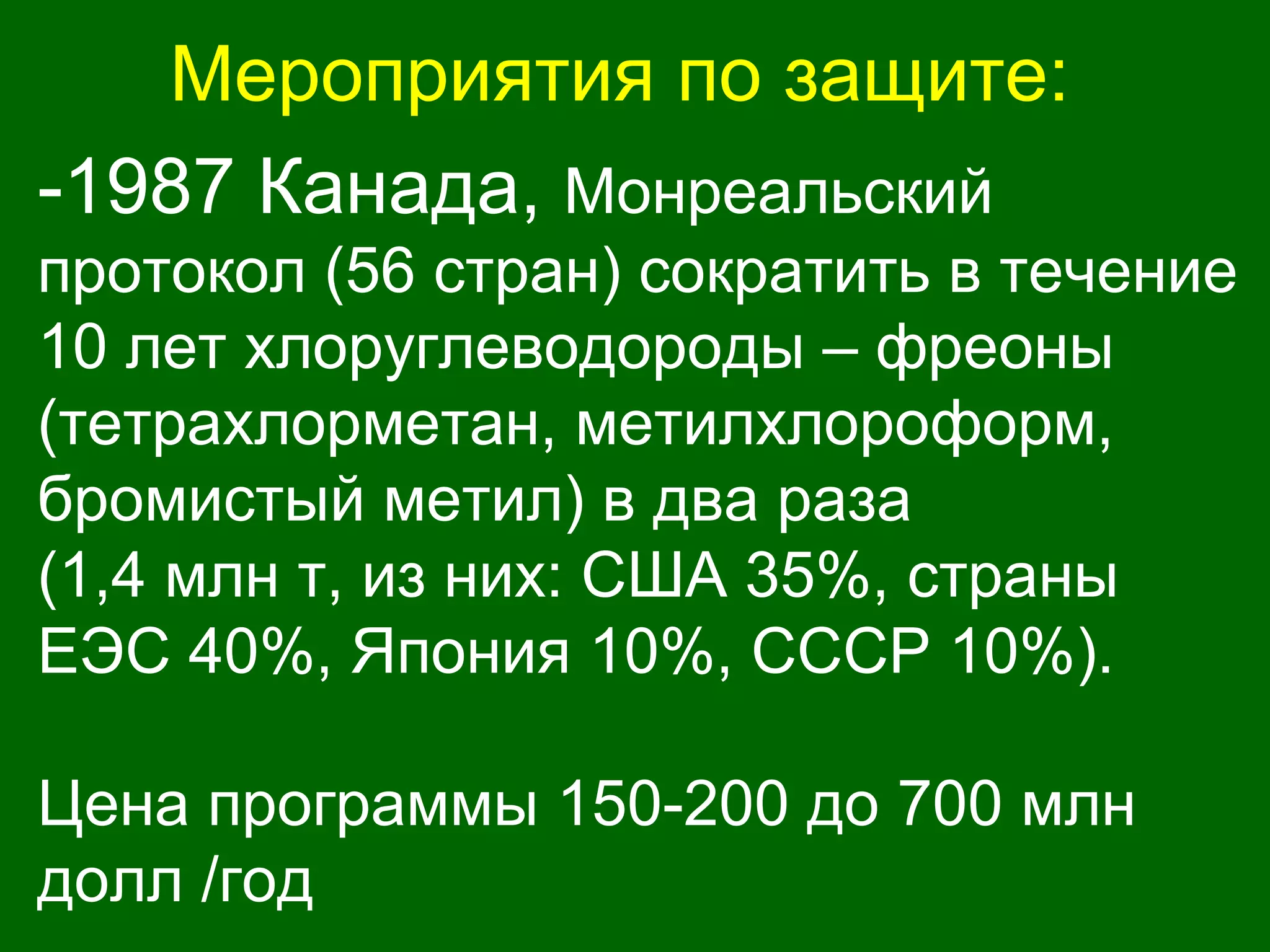 Мероприятия по защите:
-1987 Канада, Монреальский
протокол (56 стран) сократить в течение
10 лет хлоруглеводороды – фреоны
(тетрахлорметан, метилхлороформ,
бромистый метил) в два раза
(1,4 млн т, из них: США 35%, страны
ЕЭС 40%, Япония 10%, СССР 10%).
Цена программы 150-200 до 700 млн
долл /год
 