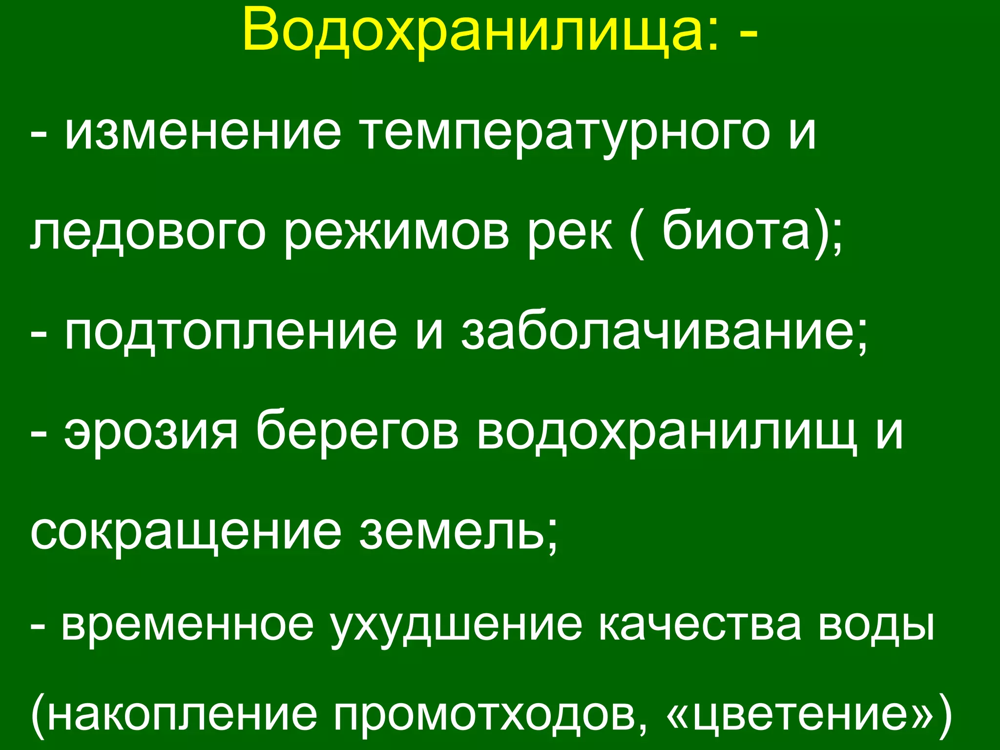 Водохранилища: -
- изменение температурного и
ледового режимов рек ( биота);
- подтопление и заболачивание;
- эрозия берегов водохранилищ и
сокращение земель;
- временное ухудшение качества воды
(накопление промотходов, «цветение»)
 