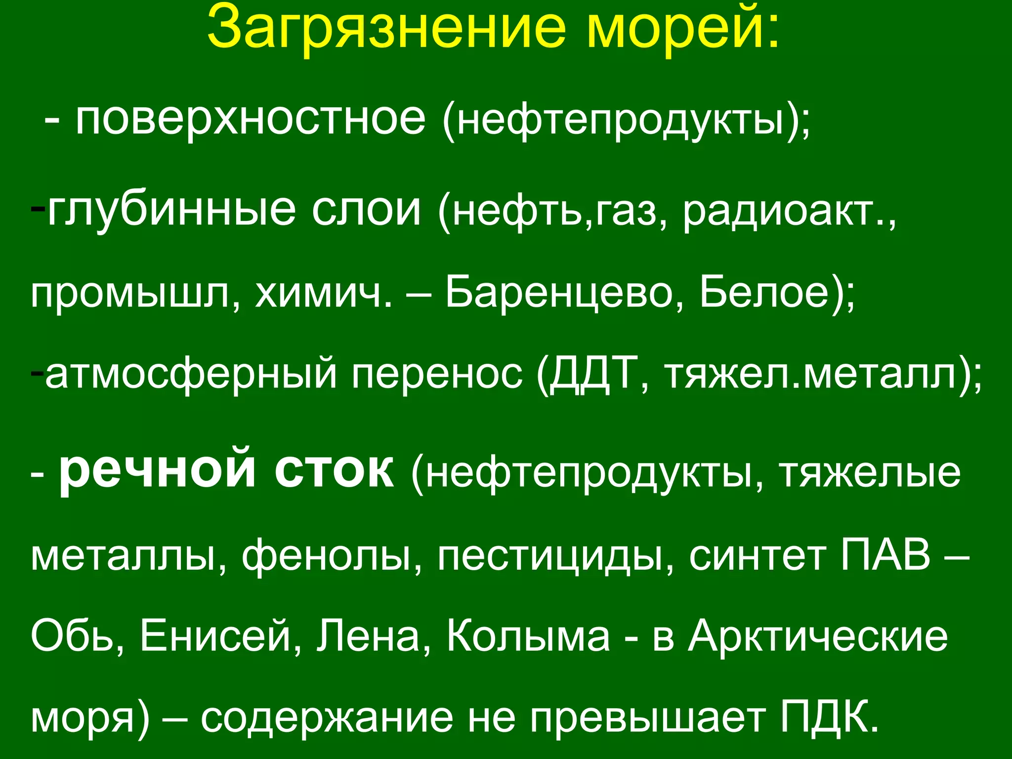 Загрязнение морей:
- поверхностное (нефтепродукты);
-глубинные слои (нефть,газ, радиоакт.,
промышл, химич. – Баренцево, Белое);
-атмосферный перенос (ДДТ, тяжел.металл);
- речной сток (нефтепродукты, тяжелые
металлы, фенолы, пестициды, синтет ПАВ –
Обь, Енисей, Лена, Колыма - в Арктические
моря) – содержание не превышает ПДК.
 