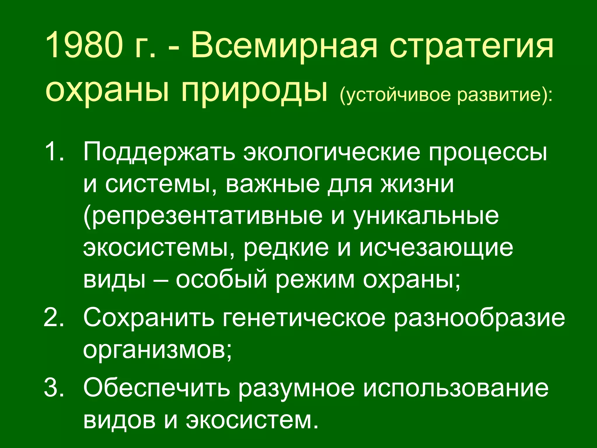 1980 г. - Всемирная стратегия
охраны природы (устойчивое развитие):
1. Поддержать экологические процессы
и системы, важные для жизни
(репрезентативные и уникальные
экосистемы, редкие и исчезающие
виды – особый режим охраны;
2. Сохранить генетическое разнообразие
организмов;
3. Обеспечить разумное использование
видов и экосистем.
 