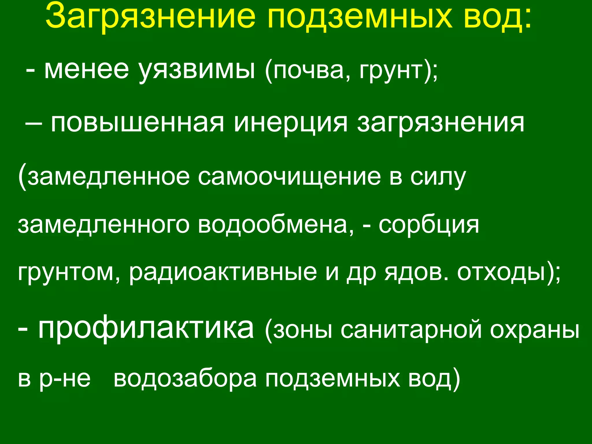Загрязнение подземных вод:
- менее уязвимы (почва, грунт);
– повышенная инерция загрязнения
(замедленное самоочищение в силу
замедленного водообмена, - сорбция
грунтом, радиоактивные и др ядов. отходы);
- профилактика (зоны санитарной охраны
в р-не водозабора подземных вод)
 