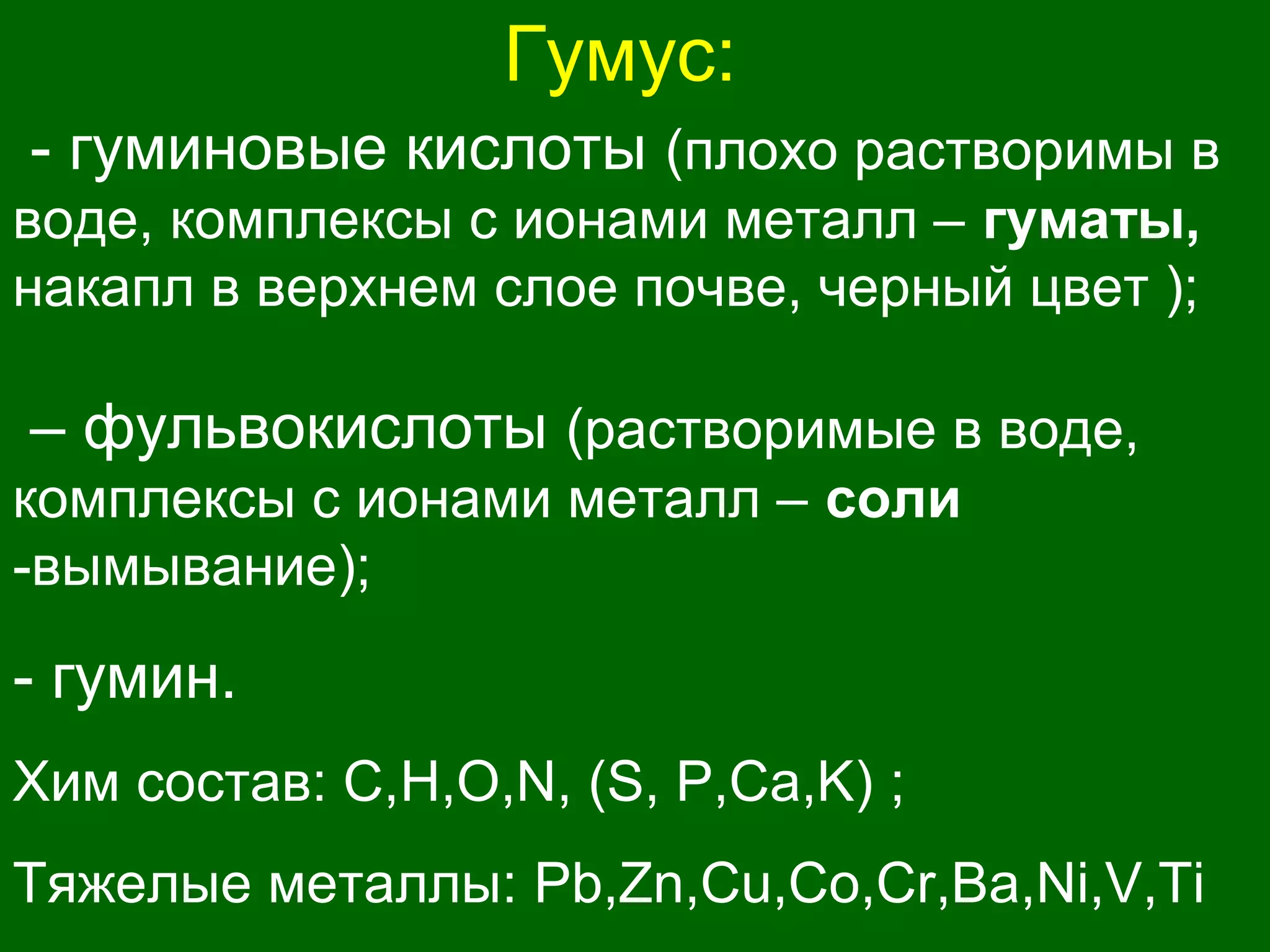 Гумус:
- гуминовые кислоты (плохо растворимы в
воде, комплексы с ионами металл – гуматы,
накапл в верхнем слое почве, черный цвет );
– фульвокислоты (растворимые в воде,
комплексы с ионами металл – соли
-вымывание);
- гумин.
Хим состав: С,H,O,N, (S, P,Ca,K) ;
Тяжелые металлы: Pb,Zn,Cu,Co,Cr,Ba,Ni,V,Ti
 