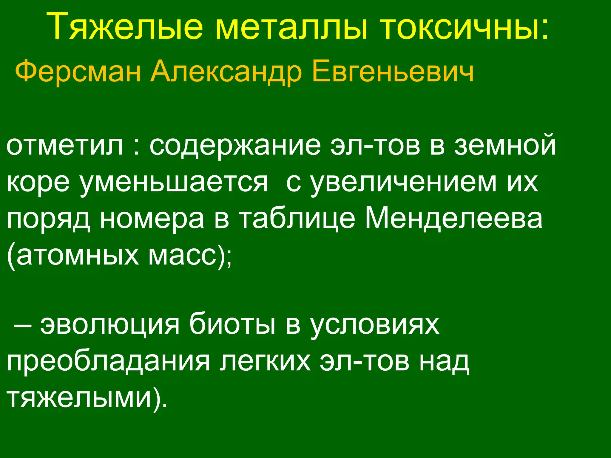 Тяжелые металлы токсичны:
Ферсман Александр Евгеньевич
отметил : содержание эл-тов в земной
коре уменьшается с увеличением их
поряд номера в таблице Менделеева
(атомных масс);
– эволюция биоты в условиях
преобладания легких эл-тов над
тяжелыми).
 