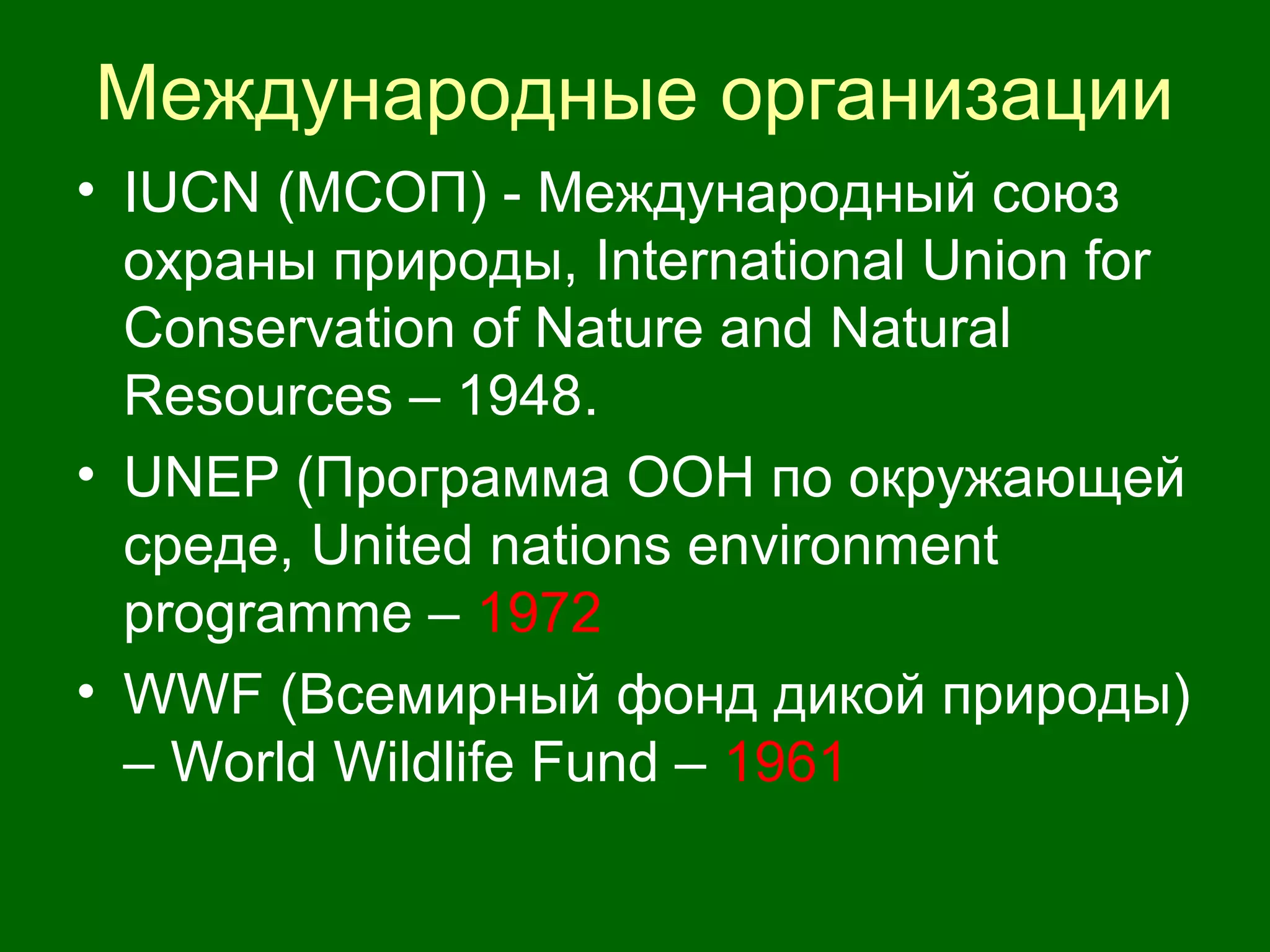 Международные организации
• IUCN (МСОП) - Международный союз
охраны природы, International Union for
Conservation of Nature and Natural
Resources – 1948.
• UNEP (Программа ООН по окружающей
среде, United nations environment
programme – 1972
• WWF (Всемирный фонд дикой природы)
– World Wildlife Fund – 1961
 