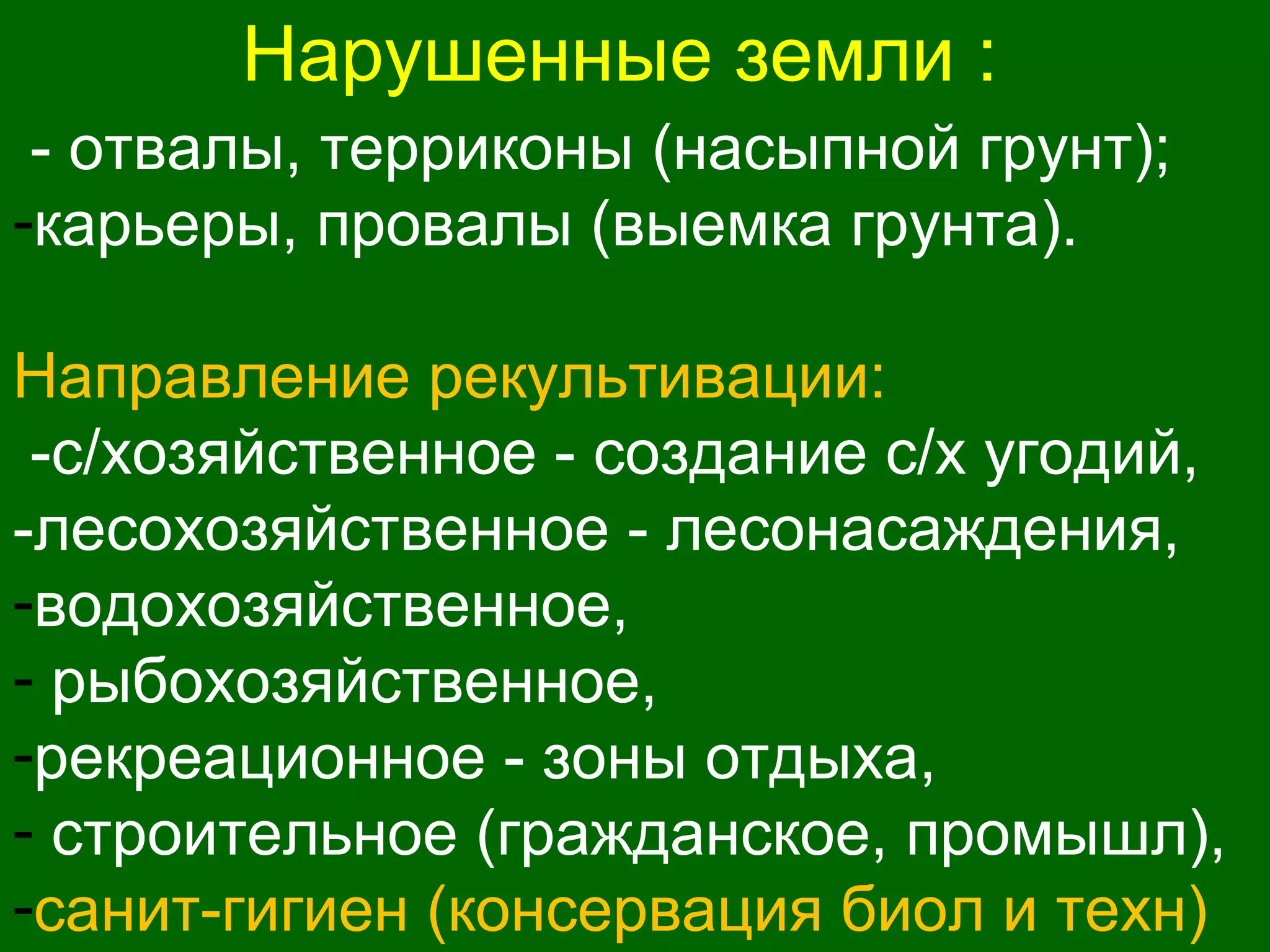 Нарушенные земли :
- отвалы, терриконы (насыпной грунт);
-карьеры, провалы (выемка грунта).
Направление рекультивации:
-с/хозяйственное - создание с/х угодий,
-лесохозяйственное - лесонасаждения,
-водохозяйственное,
- рыбохозяйственное,
-рекреационное - зоны отдыха,
- строительное (гражданское, промышл),
-санит-гигиен (консервация биол и техн)
 
