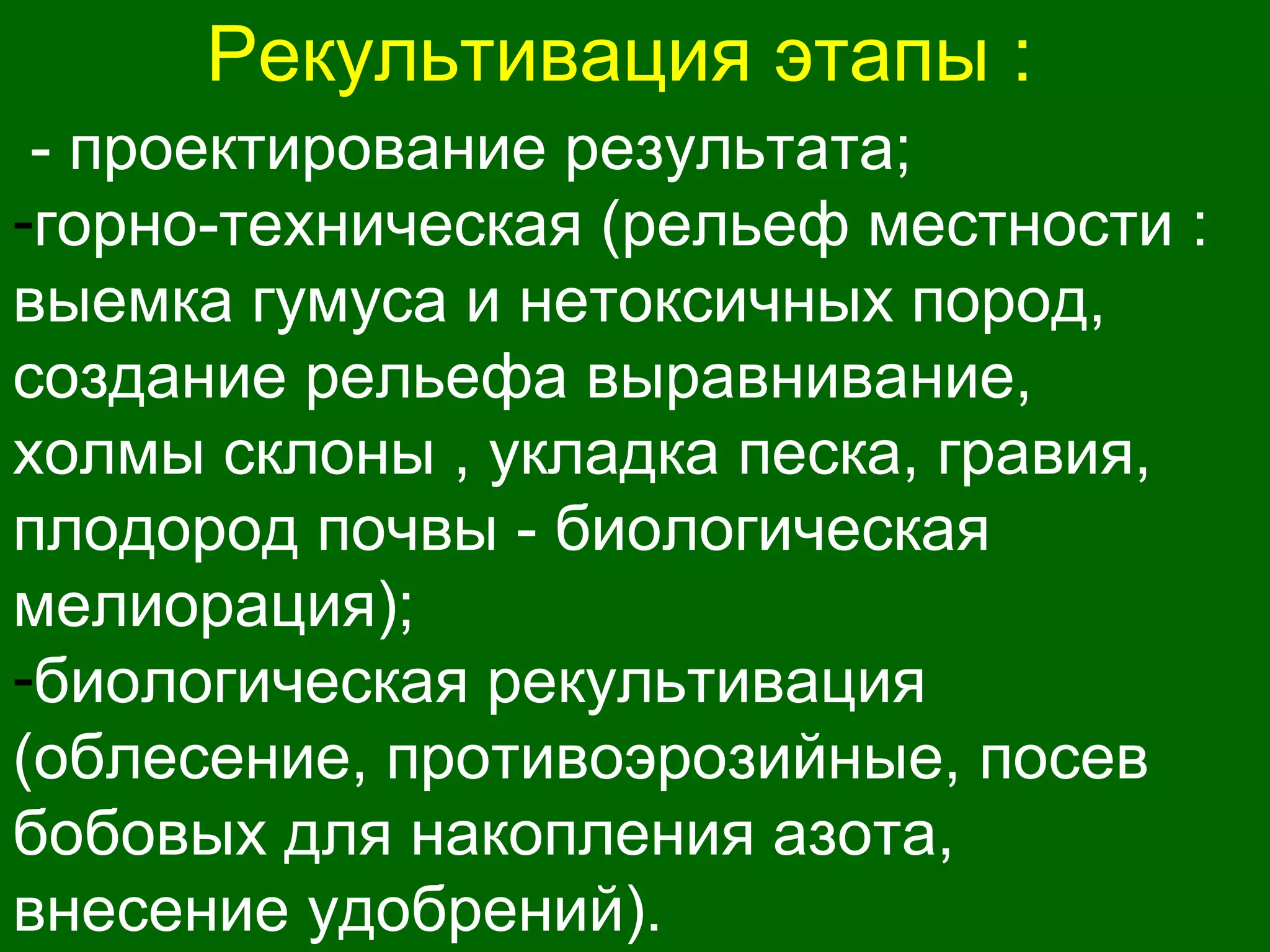 Рекультивация этапы :
- проектирование результата;
-горно-техническая (рельеф местности :
выемка гумуса и нетоксичных пород,
создание рельефа выравнивание,
холмы склоны , укладка песка, гравия,
плодород почвы - биологическая
мелиорация);
-биологическая рекультивация
(облесение, противоэрозийные, посев
бобовых для накопления азота,
внесение удобрений).
 