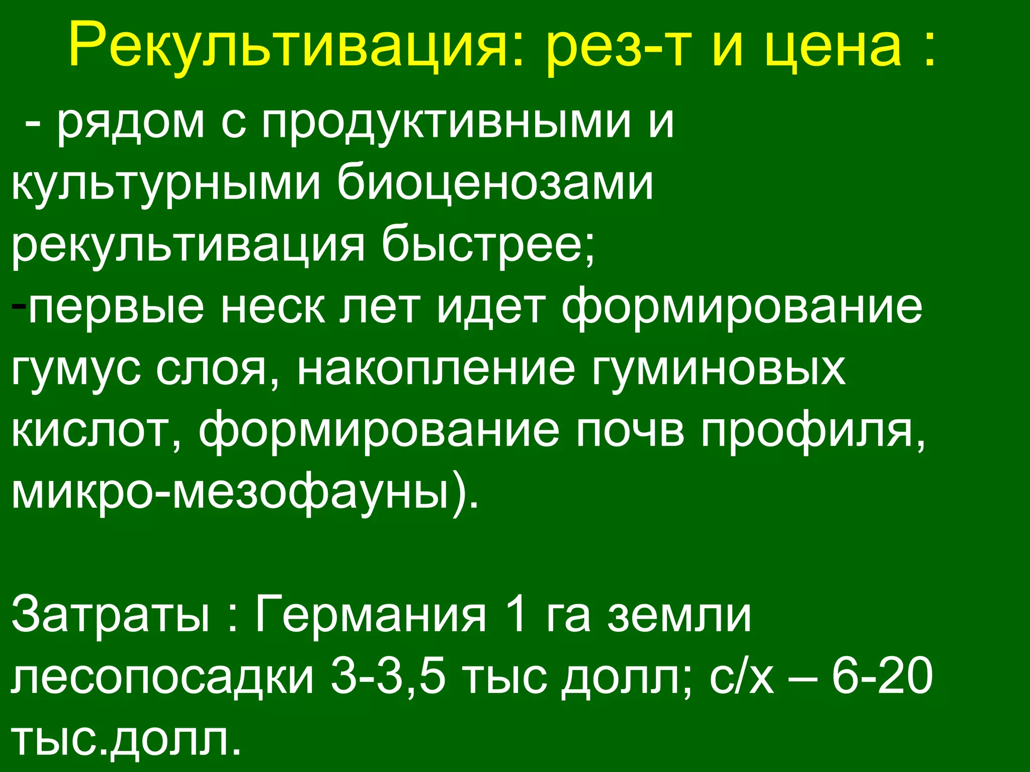 Рекультивация: рез-т и цена :
- рядом с продуктивными и
культурными биоценозами
рекультивация быстрее;
-первые неск лет идет формирование
гумус слоя, накопление гуминовых
кислот, формирование почв профиля,
микро-мезофауны).
Затраты : Германия 1 га земли
лесопосадки 3-3,5 тыс долл; с/х – 6-20
тыс.долл.
 