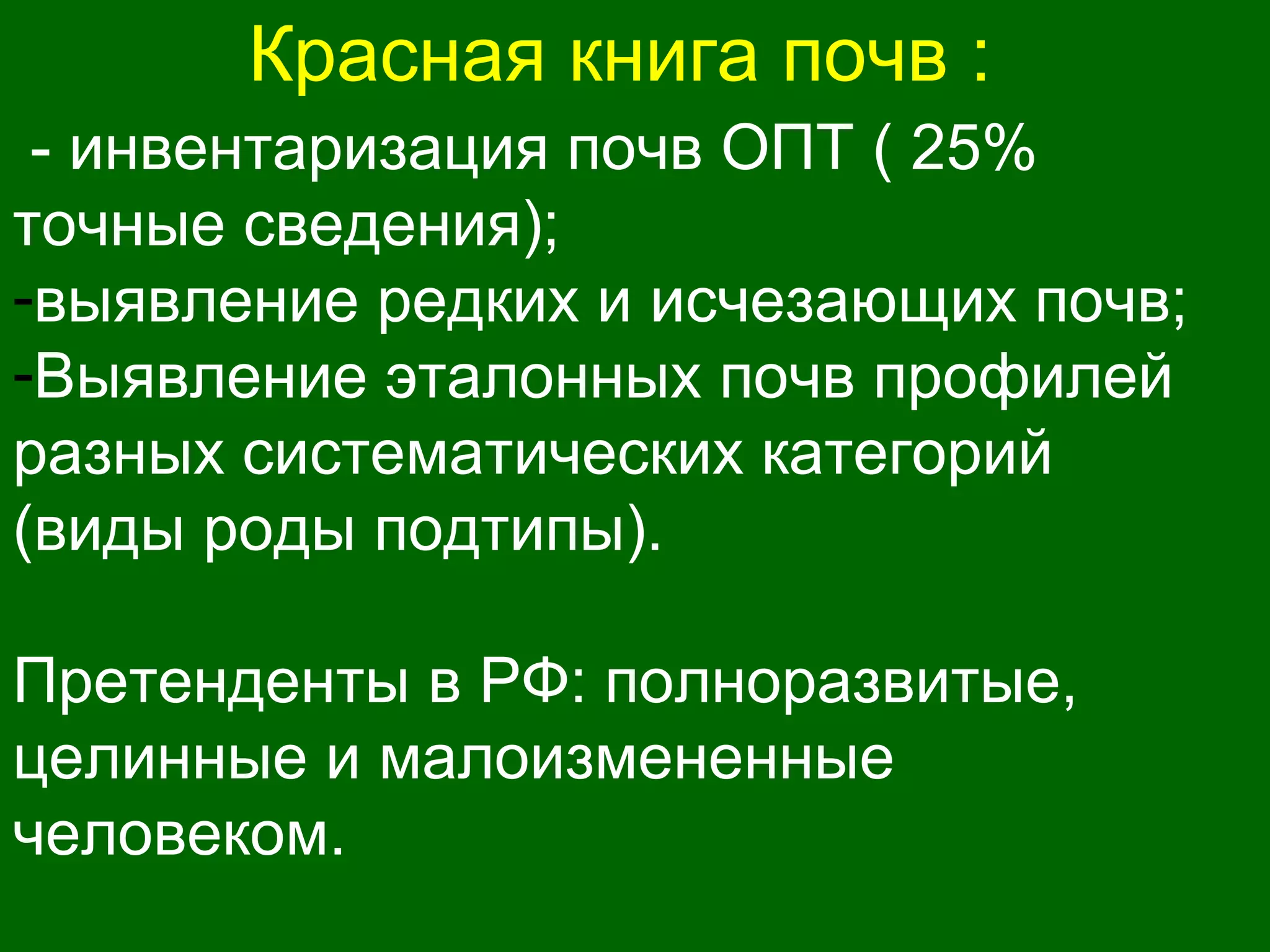 Красная книга почв :
- инвентаризация почв ОПТ ( 25%
точные сведения);
-выявление редких и исчезающих почв;
-Выявление эталонных почв профилей
разных систематических категорий
(виды роды подтипы).
Претенденты в РФ: полноразвитые,
целинные и малоизмененные
человеком.
 