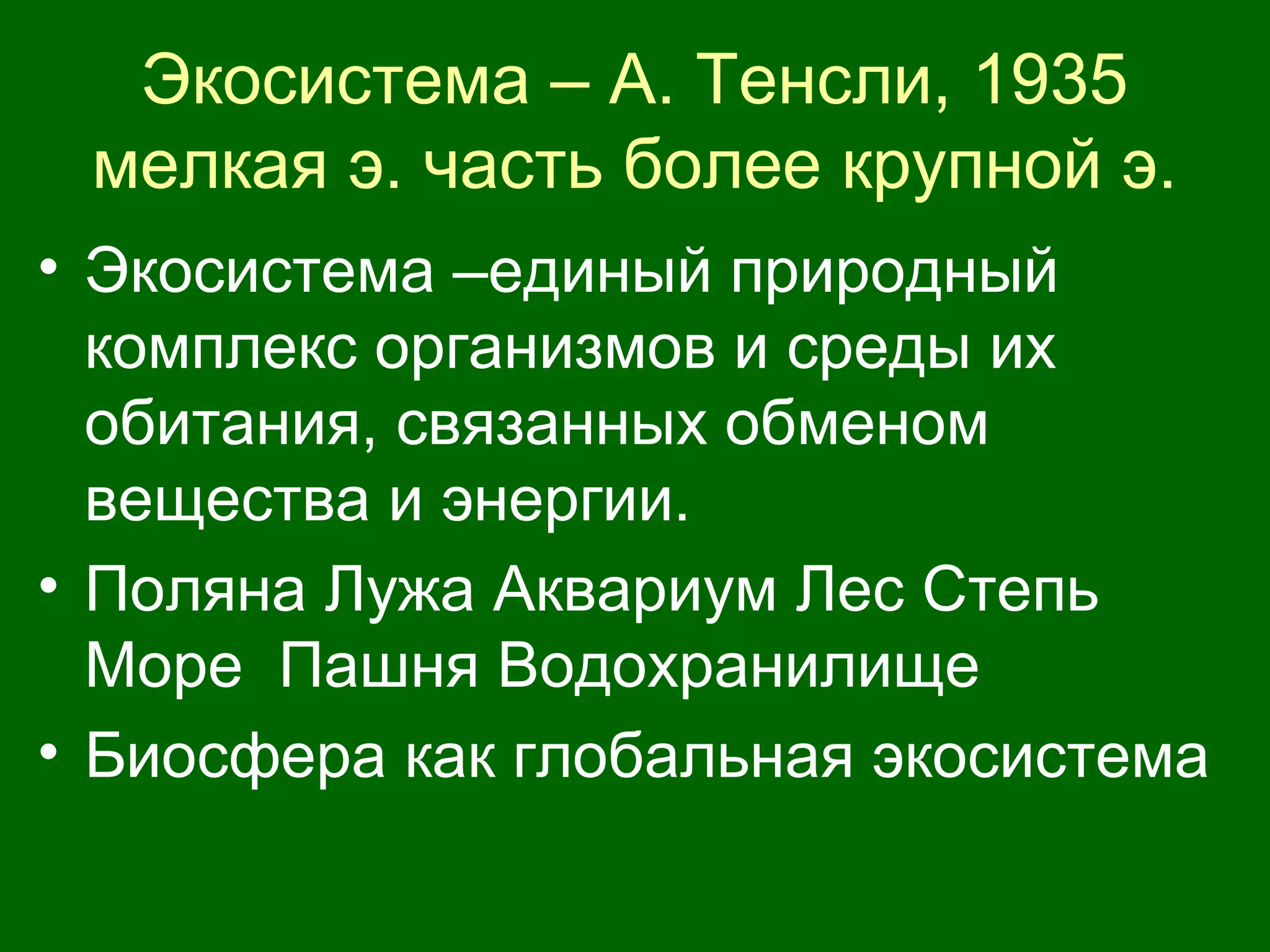 Экосистема – А. Тенсли, 1935
мелкая э. часть более крупной э.
• Экосистема –единый природный
комплекс организмов и среды их
обитания, связанных обменом
вещества и энергии.
• Поляна Лужа Аквариум Лес Степь
Море Пашня Водохранилище
• Биосфера как глобальная экосистема
 