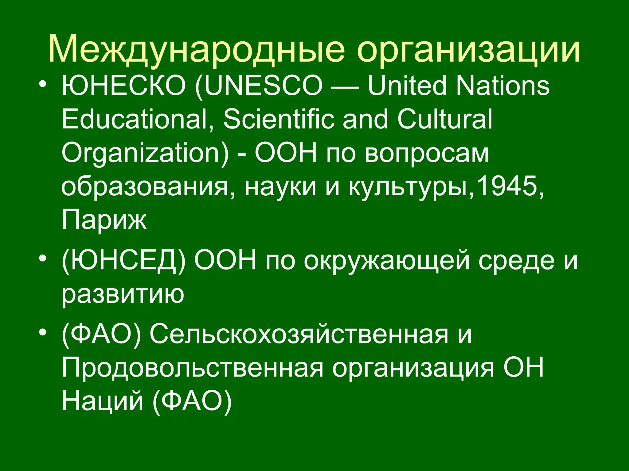 Международные организации
• ЮНЕСКО (UNESCO — United Nations
Educational, Scientific and Cultural
Organization) - ООН по вопросам
образования, науки и культуры,1945,
Париж
• (ЮНСЕД) ООН по окружающей среде и
развитию
• (ФАО) Сельскохозяйственная и
Продовольственная организация ОН
Наций (ФАО)
 