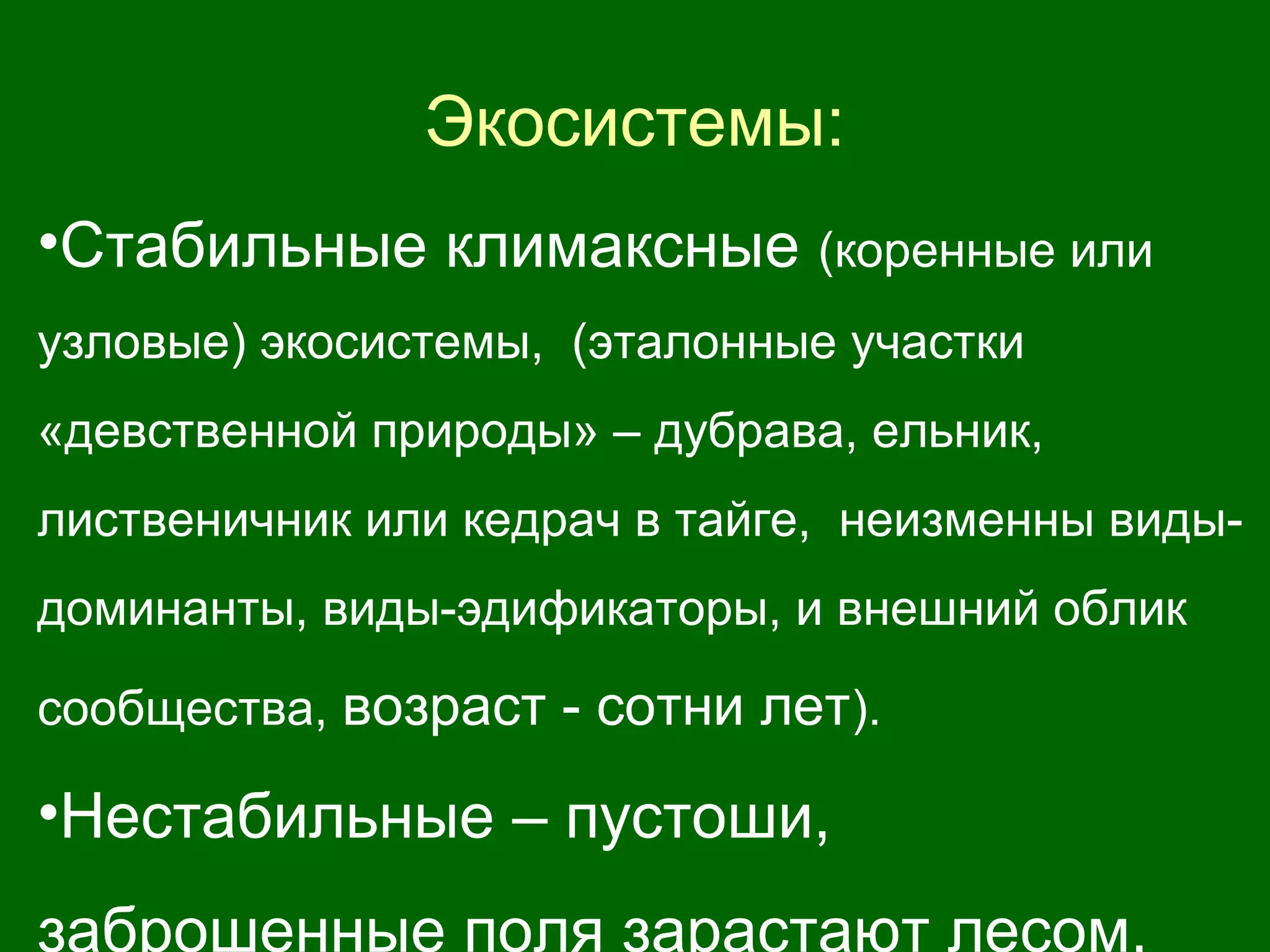 Экосистемы:
•Стабильные климаксные (коренные или
узловые) экосистемы, (эталонные участки
«девственной природы» – дубрава, ельник,
лиственичник или кедрач в тайге, неизменны виды-
доминанты, виды-эдификаторы, и внешний облик
сообщества, возраст - сотни лет).
•Нестабильные – пустоши,
заброшенные поля зарастают лесом,
 