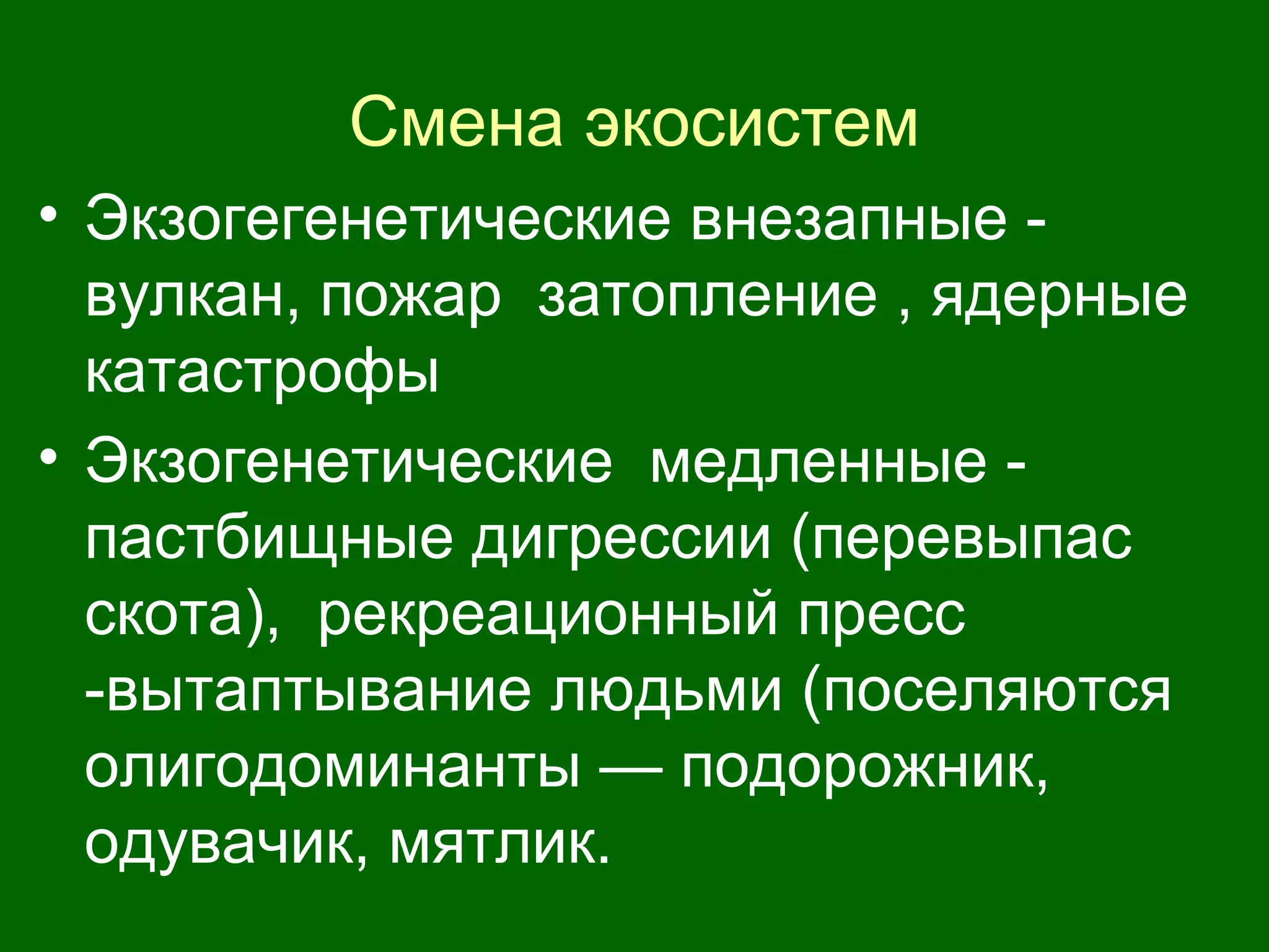 Смена экосистем
• Экзогегенетические внезапные -
вулкан, пожар затопление , ядерные
катастрофы
• Экзогенетические медленные -
пастбищные дигрессии (перевыпас
скота), рекреационный пресс
-вытаптывание людьми (поселяются
олигодоминанты — подорожник,
одувачик, мятлик.
 